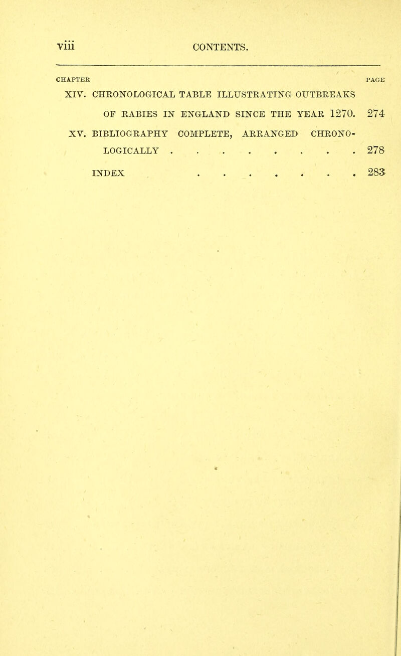 CHAPTER PAGE XIV. CHRONOLOGICAL TABLE ILLUSTRATING OUTBREAKS OF RABIES IN ENGLAND SINCE THE YEAR 1270. 274 XV. BIBLIOGRAPHY COMPLETE, ARRANGED CHRONO- LOGICALLY 278