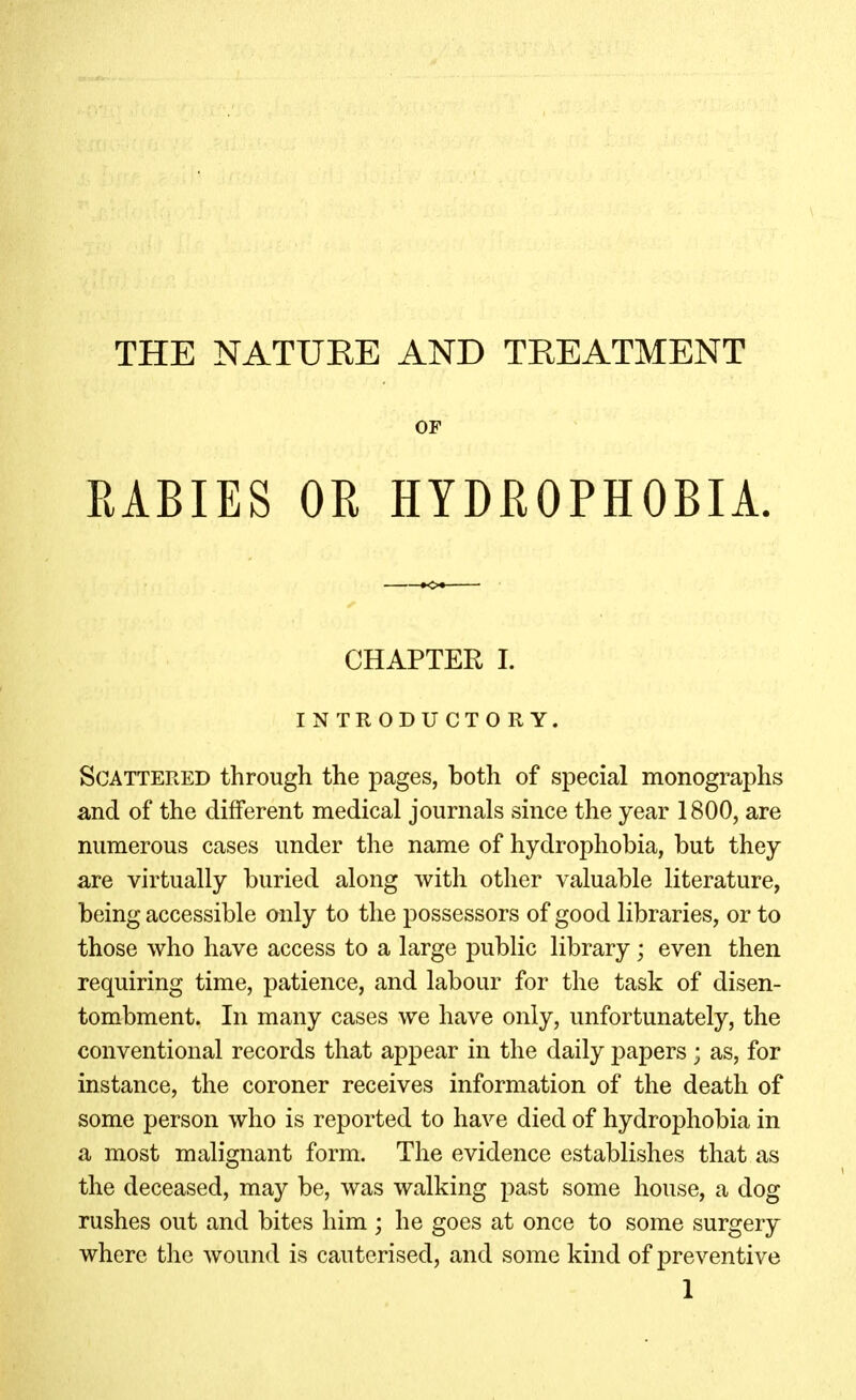 THE NATUKE AND TREATMENT OF RABIES OR HYDROPHOBIA. CHAPTER 1. INTRODUCTORY. Scattered through the pages, both of special monographs and of the different medical journals since the year 1800, are numerous cases under the name of hydrophobia, but they are virtually buried along with other valuable literature, being accessible only to the possessors of good libraries, or to those who have access to a large public library; even then requiring time, patience, and labour for the task of disen- tombment. In many cases we have only, unfortunately, the conventional records that appear in the daily papers; as, for instance, the coroner receives information of the death of some person who is reported to have died of hydrophobia in a most malignant form. The evidence establishes that as the deceased, may be, was walking past some house, a dog rushes out and bites him ; he goes at once to some surgery where the wound is cauterised, and some kind of preventive 1
