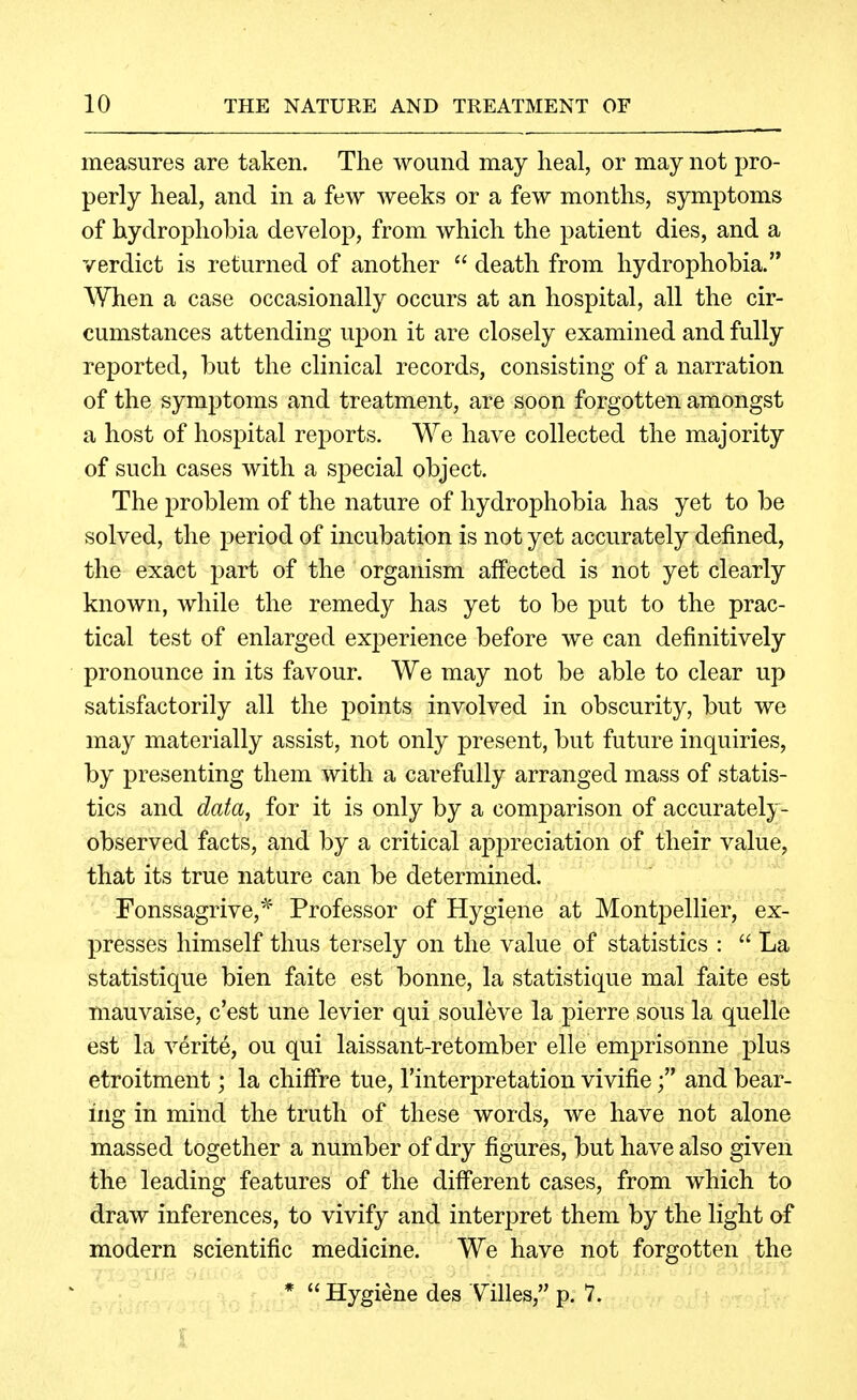 measures are taken. The wound may heal, or may not pro- perly heal, and in a few weeks or a few months, symptoms of hydrophobia develop, from which the patient dies, and a verdict is returned of another  death from hydrophobia. When a case occasionally occurs at an hospital, all the cir- cumstances attending upon it are closely examined and fully reported, but the clinical records, consisting of a narration of the symptoms and treatment, are soon forgotten amongst a host of hospital reports. We have collected the majority of such cases with a special object. The problem of the nature of hydrophobia has yet to be solved, the period of incubation is not yet accurately defined, the exact part of the organism affected is not yet clearly known, while the remedy has yet to be put to the prac- tical test of enlarged experience before we can definitively pronounce in its favour. We may not be able to clear up satisfactorily all the points involved in obscurity, but we may materially assist, not only present, but future inquiries, by presenting them with a carefully arranged mass of statis- tics and data, for it is only by a comparison of accurately- observed facts, and by a critical appreciation of their value, that its true nature can be determined. ' Fonssagrive,^ Professor of Hygiene at Montpellier, ex- presses himself thus tersely on the value of statistics :  La statistique bien faite est bonne, la statistique mal faite est mauvaise, c'est une levier qui souleve la pierre sous la quelle est la verite, ou qui laissant-retomber elle emprisonne plus etroitment; la chiffre tue, I'interpretation vivifieand bear- ing in mind the truth of these words, we have not alone massed together a number of dry figures, but have also given the leading features of the different cases, from which to draw inferences, to vivify and interpret them by the light of modern scientific medicine. We have not forgotten the ■. , ■* Hygiene des V^illes, p. 7.