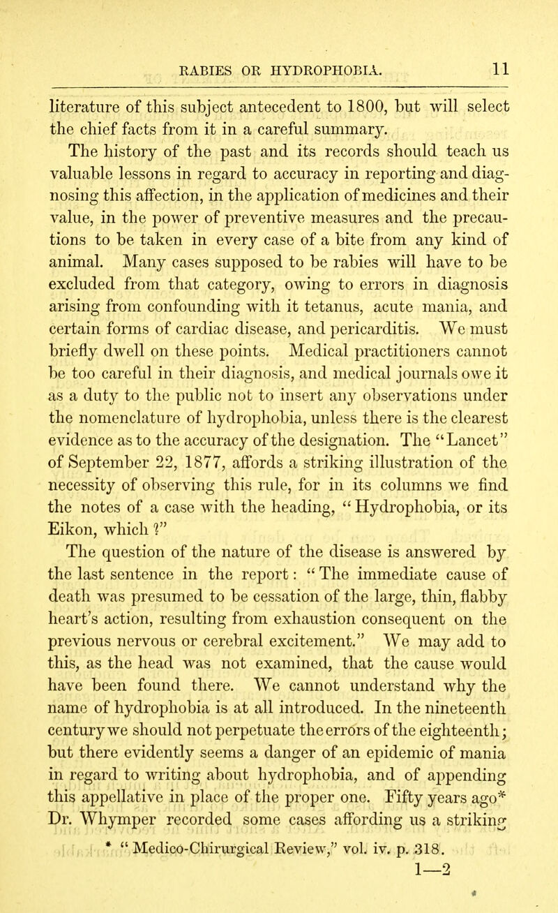 literature of this subject antecedent to 1800, but will select the chief facts from it in a careful summary. The history of the past and its records should teach us valuable lessons in regard to accuracy in reporting and diag- nosing this affection, in the application of medicines and their value, in the j^ower of preventive measures and the precau- tions to be taken in every case of a bite from any kind of animal. Many cases supposed to be rabies will have to be excluded from that category, owing to errors in diagnosis arising from confounding with it tetanus, acute mania, and certain forms of cardiac disease, and pericarditis. We must briefly dwell on these points. Medical practitioners cannot be too careful in their diagnosis, and medical journals owe it as a duty to the public not to insert any observations under the nomenclature of hydrophobia, unless there is the clearest evidence as to the accuracy of the designation. The Lancet of September 22, 1877, affords a striking illustration of the necessity of observing this rule, for in its columns we find the notes of a case with the heading,  Hydrophobia, or its Eikon, which 1 The question of the nature of the disease is answered by the last sentence in the report:  The immediate cause of death was presumed to be cessation of the large, thin, flabby heart's action, resulting from exhaustion consequent on the previous nervous or cerebral excitement. We may add to this, as the head was not examined, that the cause would have been found there. We cannot understand why the name of hydrophobia is at all introduced. In the nineteenth century we should not perpetuate the errors of the eighteenth; but there evidently seems a danger of an epidemic of mania in regard to writing about hydrophobia, and of appending this appellative in place of the proper one. I'ifty years ago* Dr. Wliymper recorded some cases affording us a striking ,).;,, ,j *  Medico-Chirurgical Review, vol. iv. p. 318. 1—2 «