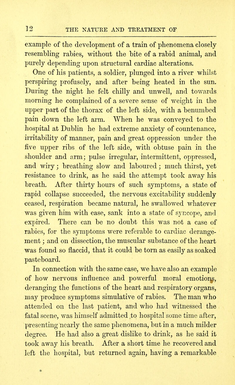 example of the development of a train of phenomena closely resembling rabies, without the bite of a rabid animal, and purely depending upon structural cardiac alterations. One of his patients, a soldier, j^lunged into a river whilst perspiring profusely, and after being heated in the sun. During the night he felt chilly and unwell, and towards morning he complained of a severe sense of Vv^eight in the upper part of the thorax of the left side, with a benumbed pain down the left arm. When he was conveyed to the hospital at Dublin he had extreme anxiety of countenance, irritability of manner, pain and great oppression under the five upper ribs of the left side, with obtuse pain in the shoulder and arm; pulse irregular, intermittent, oppressed, and wiry; breathing slow and laboured; much thirst, yet resistance to drink, as he said the attempt took away his breath. After thirty hours of such symptoms, a state of rapid collapse succeeded, the nervous excitability suddenly ceased, respiration became natural, he swallowed whatever was given him with ease, sank into a state of syncope, and expired. There can be no doubt this was not a case of rabies, for the symptoms were referable to cardiac derange- ment ; and on dissection, the muscular substance of the heart was found so flaccid, that it could be torn as easily as soaked pasteboard. In connection with the same case, we have also an example of how nervous influence and powerful moral emotion^, deranging the functions of the heart and respiratory organs, may produce symptoms simulative of rabies. The man who attended on the last patient, and who had witnessed the fatal scene, was himself admitted to hospital some time after, presenting nearly the same phenomena, but in a much milder degree. He had also a great dislike to drink, as he said it took away his breath. After a short time he recovered and left the hospital, but returned again, having a remarkable