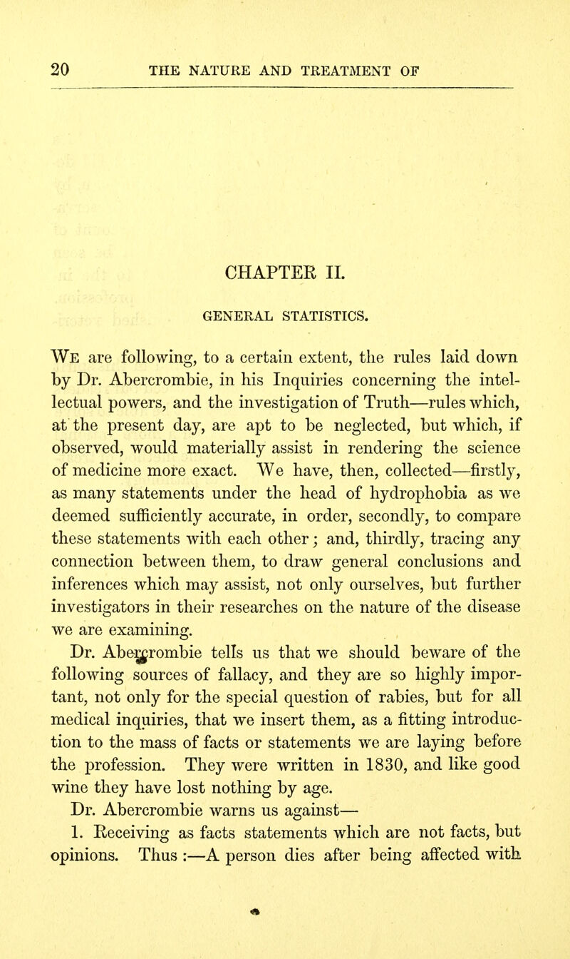 CHAPTER 11. GENERAL STATISTICS. We are following, to a certain extent, the rules laid down by Dr. Abercrombie, in his Inquiries concerning the intel- lectual powers, and the investigation of Truth—rules which, at the present day, are apt to be neglected, but which, if observed, would materially assist in rendering the science of medicine more exact. We have, then, collected—firstly, as many statements under the head of hydrophobia as we deemed sufiiciently accurate, in order, secondly, to compare these statements with each other; and, thirdly, tracing any connection between them, to draw general conclusions and inferences which may assist, not only ourselves, but further investigators in their researches on the nature of the disease we are examining. Dr. Abe:g^rombie tells us that we should beware of the following sources of fallacy, and they are so highly impor- tant, not only for the special question of rabies, but for all medical inquiries, that we insert them, as a fitting introduc- tion to the mass of facts or statements we are laying before the profession. They were written in 1830, and like good wine they have lost nothing by age. Dr. Abercrombie warns us against— 1. Receiving as facts statements which are not facts, but opinions. Thus :—A person dies after being affected with