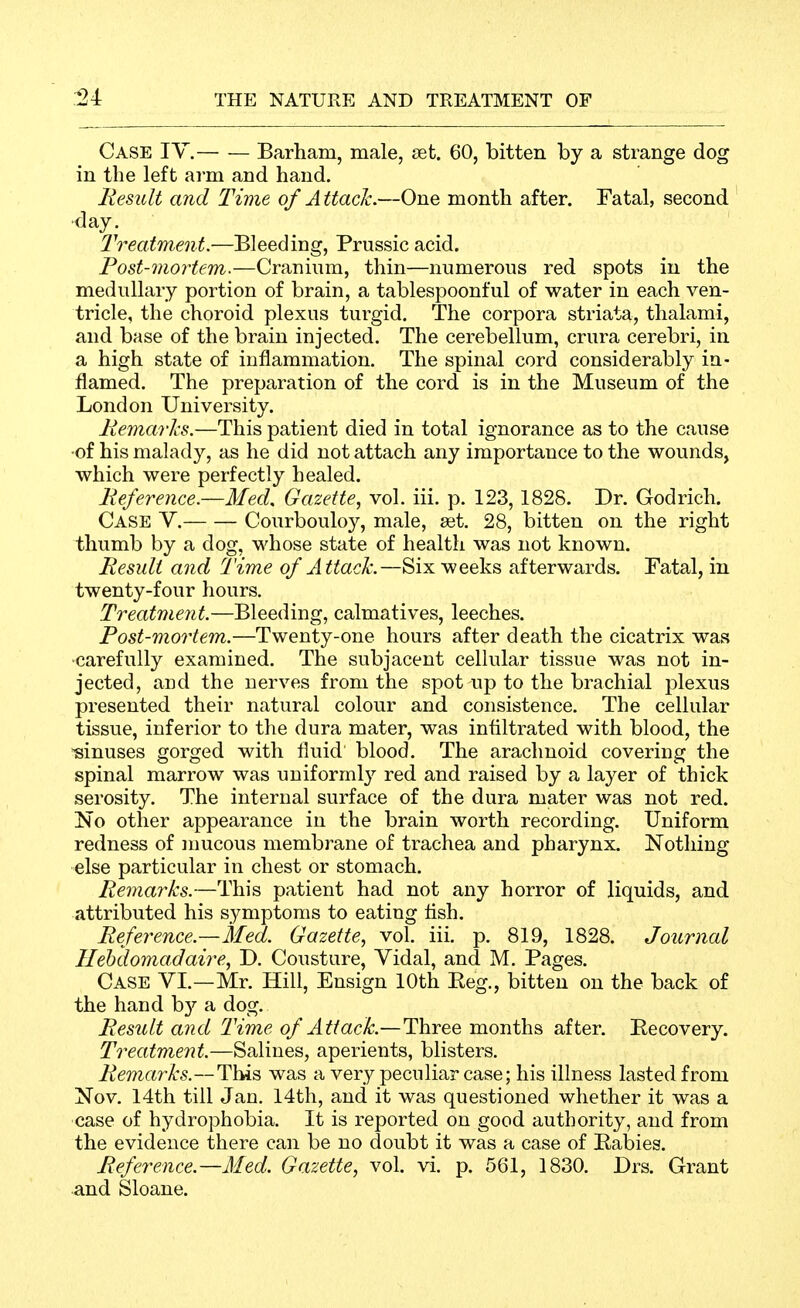 Case IY. Barham, male, set. 60, bitten by a strange dog in the left arm and hand. Result and Time of Attack.—One month after. Fatal, second day. Treatment.—Bleeding, Prussic acid. Post-mortem.—Cranium, thin—numerous red spots in the medullary portion of brain, a tablespoonful of water in each ven- tricle, the choroid plexus turgid. The corpora striata, thalami, and base of the brain injected. The cerebellum, crura cerebri, in a high state of inflammation. The spinal cord considerably in- flamed. The preparation of the cord is in the Museum of the London University. Remarks.—This patient died in total ignorance as to the cause -of his malady, as he did not attach any importance to the wounds, which were perfectly healed. Reference.—Med. Gazette, vol. iii. p. 123,1828. Dr. Godrich. Case Y. Courbouloy, male, set. 28, bitten on the right thumb by a dog, whose state of health was not known. Result and Time of Attack.—Six weeks afterwards. Fatal, in twenty-four hours. Treatment.—Bleeding, calmatives, leeches. Post-mortem.—Twenty-one hours after death the cicatrix was ■carefully examined. The subjacent cellular tissue was not in- jected, and the nerves from the spot up to the brachial plexus presented their natural colour and consistence. The cellular tissue, inferior to the dura mater, was infiltrated with blood, the -sinuses gorged with fluid blood. The arachnoid covering the spinal marrow was uniformly red and raised by a layer of thick serosity. The internal surface of the dura mater was not red. No other appearance in the brain worth recording. Uniform redness of nmcous membrane of trachea and pharynx. Nothing else particular in chest or stomach. Remarks.—This patient had not any horror of liquids, and attributed his symptoms to eating flsh. Reference.—Med. Gazette, vol. iii. p. 819, 1828. Journal Ilehdomadaire, D. Cousture, Yidal, and M. Pages. Case YI.—Mr. Hill, Ensign 10th Peg., bitten on the back of the hand by a dog. Result and Time of Attack.—Three months after. Pecovery. Treatment.—Salines, aperients, blisters. Remarks.—Tliis was a very peculiar case; his illness lasted from Nov, 14th till Jan. 14th, and it was questioned whether it was a case of hydrophobia. It is reported on good authority, and from the evidence there can be no doubt it was a case of Pabies. Reference.—Med. Gazette, vol. vi. p. 561, 1830. Drs. Grant and Sloane.