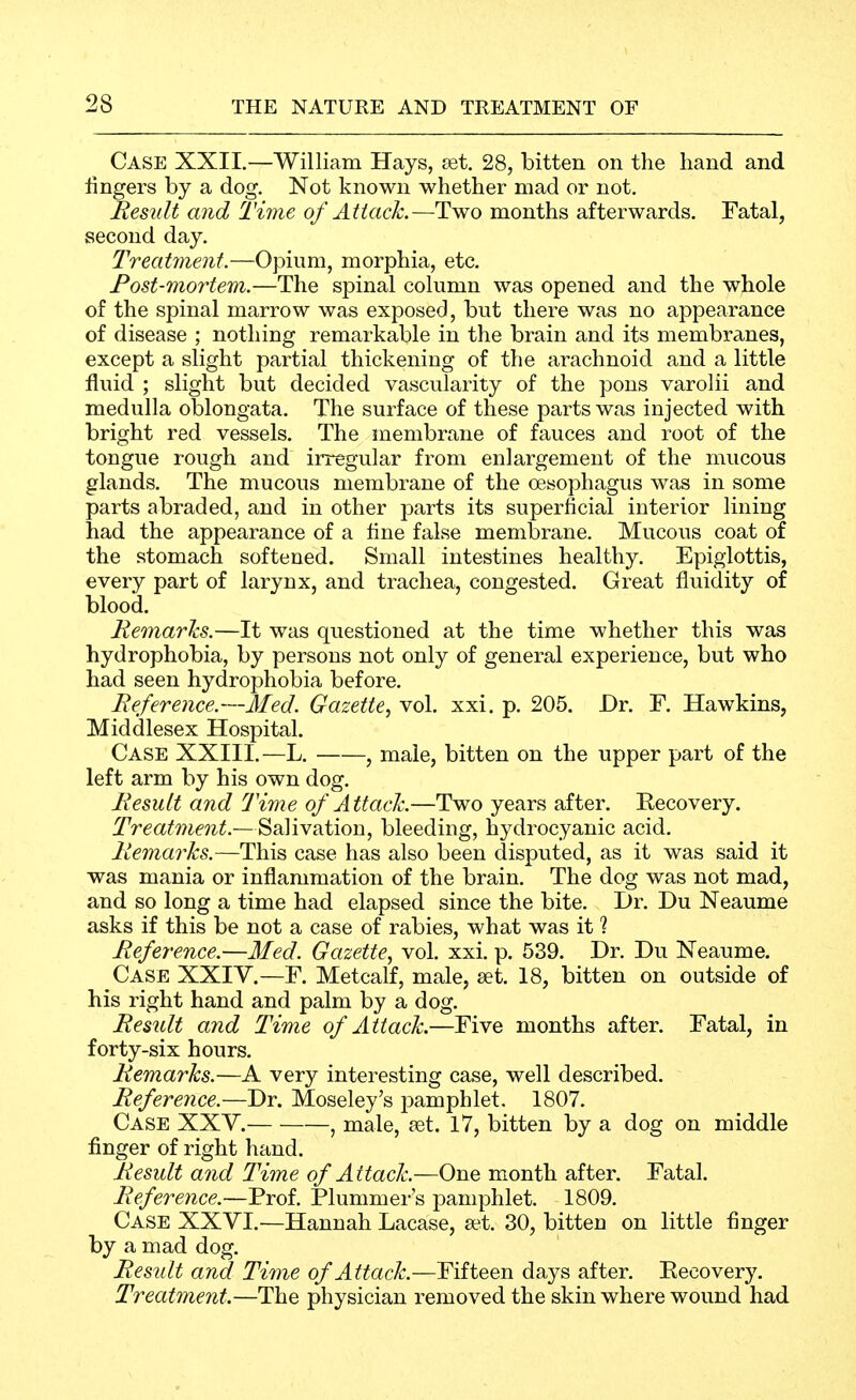 Case XXII.—William Hays, set, 28, bitten on the hand and iingers by a dog. Not known whether mad or not. Res^dt and Time of Attack.—Two months afterwards. Fatal, second day. Treatment.—Opium, morphia, etc. Post-mortem.—The spinal column was opened and the whole of the spinal marrow was exposed, but there was no appearance of disease ; nothing remarkable in the brain and its membranes, except a slight partial thickening of the arachnoid and a little fluid ; slight but decided vascularity of the pons varolii and medulla oblongata. The surface of these parts was injected with bright red vessels. The membrane of fauces and root of the tongue rough and irregular from enlargement of the mucous glands. The mucous membrane of the oesophagus was in some parts abraded, and in other parts its superficial interior lining had the appearance of a fine false membrane. Mucous coat of the .stomach softened. Small intestines healthy. Epiglottis, every part of larynx, and trachea, congested. Great fluidity of blood. Remarks.—It was questioned at the time whether this was hydrophobia, by persons not only of general experience, but who had seen hydrophobia before. Reference.—Med. Gazette^ vol. xxi. p. 205. Dr. F. Hawkins, Middlesex Hospital. Case XXIII.—L. , male, bitten on the upper part of the left arm by his own dog. Result and Time of A ttaclc.—Two years after. Eecovery. Treatment.—Salivation, bleeding, hydrocyanic acid. Remarks.—This case has also been disputed, as it was said it was mania or inflammation of the brain. The dog was not mad, and so long a time had elapsed since the bite. Dr. Du Neaume asks if this be not a case of rabies, what was it ? Reference.—Med. Gazette, vol. xxi. p. 539. Dr. Du Neaume. Case XXIV.—F. Metcalf, male, set. 18, bitten on outside of his right hand and palm by a dog. Result and Time of Attack.—Five months after. Fatal, in forty-six hours. Remarks.—A very interesting case, well described. Reference.—Dr. Moseley's pamphlet. 1807. Case XXV. , male, set. 17, bitten by a dog on middle finger of right hand. Result and Time of Attack.—One month after. Fatal. Reference.—Prof. Plummer's pamphlet. 1809. Case XXVI.—Hannah Lacase, a^t. 30, bitten on little finger by a mad dog. Result and Time of Attack.—Fifteen days after. Eecovery. Treatment.—The physician removed the skin where wound had