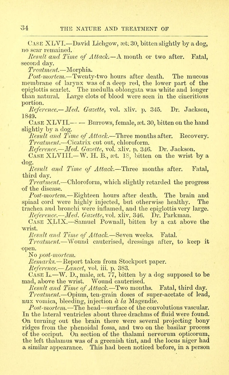 Case XLVI.—David Licligow, vet. 30, bitten slightly by a dog, no scar remained. liesult and Time of Attack.—A month or two after. Fatal, second day. Treatment.—Morphia. Post-mortem.—Twenty-two hours after death. The mucous membrane of larynx was of a deep red, the lower part of the epiglottis scarlet. The medulla oblongata was white and longer than natural. Ijarge clots of blood were seen in the cineritious portion. Reference.— Med. Gazette., vol. xliv. p. 345. Dr. Jackson, 1849, Case XLVII. Burrows, female, set. 30, bitten on the hand slightly by a dog. liesult and Time of Attach—Three months after. Eecovery. Treatment.—Cicatrix cut out, chloroform. Reference.—Med. Gazette., vol, xliv. p. 346. Dr. Jackson. Case XLVIII.—W. H. B., a?t. 18, bitten on the wrist by a dog. Result and Time of Attach.—Three months after. Fatal, third day. Treatment.—Chloroform, which slightly retarded the progress ■of the disease. Fost-mortem.—Eighteen hours after death. The brain and spinal cord were highly injected, but otherwise healthy. The trachea and bronchi were inflamed, and the epiglottis very large. Reference.-—Med. Gazette., vol. xliv. 346. Dr. Parkman. Case XLTX.—Samuel Pownall, bitten by a cat above the wrist. Result and Time of Attach.—Seven weeks. Fatal. Treatment.—Wound cauterised, dressings after, to keep it open. No 'post-mortem. Remarks.—Eeport taken from Stockport paper. Reference.—Lancet., vol. iii. p. 383, Case L.—W. D., male, set. 77, bitten by a dog supposed to be mad, above the wrist. Wound cauterised. Result and Time of Attack.—Two months. Fatal, third day. Treatment.—Opium, ten-grain doses of super-acetate of lead, nux vomica, bleeding, injection a la Magendie, Post-mortem.—The head—surface of the convolutions vascular. In the lateral ventricles about three drachms of fluid were found. On turning out the brain there were several projecting bony ridges from the phenoidal fossa, and two on the basilar process of the occiput. On section of the thalami nervorum opticorum, the left thalamus was of a greenish tint, and the locus niger had a similar appearance. This had been noticed before, in a person