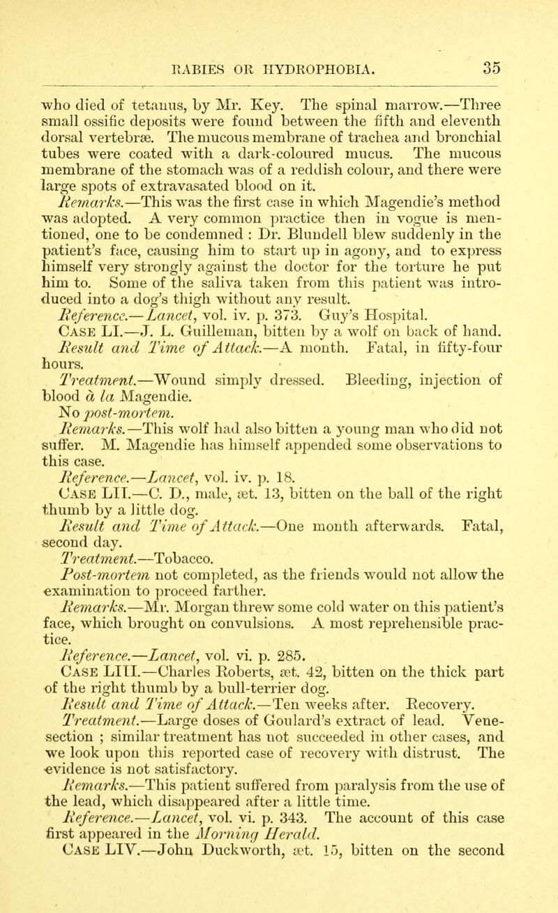 who died of tetauiis, by Mr, Key. The spinal marrow.—Three small ossific deposits were found between the fifth and eleventh dorsal vertebrae. The mucous membrane of trachea and bronchial tubes were coated with a dark-coloured mucus. The mucous membrane of the stomach was of a reddish colour, and there were large spots of extravasated blood on it. Remarks.—This was the first case in which Magendie's method was adopted. A very common practice then in vogue is men- tioned, one to be condemned : Dr. Blundell blew suddenly in the patient's face, causing him to start up in agony, and to express himself very strongly against the doctor for the torture he put him to. Some of the saliva taken from this patient was intro- duced into a dog's thigh without any result. Beferencc.—Lancet, vol. iv. p. 373. Guy's Hospital. Case LI.—J. L. Guilleman, bitten by a wolf on back of hand. Itesult and Time of Attack.—A month. Fatal, in fifty-four hours. Treatment.—Wound simply dressed. Bleeding, injection of blood a la Magendie. No ]iost-mortem. Remarks.—This wolf had also bitten a young man who did not suffer. M. Magendie has himself appended some observations to this case. Reference.—Lancet, vol. iv. p. 18. Case LIT.—C. D., male, set. 13, bitten on the ball of the right thumb by a little dog. Result and Time of Attack.—One mouth afterwards. Fatal, second day. Treatment.—Tobacco. Rost-mortem not completed, as the friends would not allow the ■examination to proceed farther. Remarks.—Mr. Morgan threw some cold water on this patient's face, which brought on convulsions. A most reprehensible prac- tice. Lieference.—Lancet, vol. vi. p. 285. Case LITI,—Charles Roberts, net. 42, bitten on the thick part of the right thumb by a bull-terrier dog. Result and Time of Attack.—Ten weeks after. Recovery. Treatment.—Large doses of Goulard's extract of lead. Vene- section ; similar treatment has not succeeded in other cases, and we look upon this reported case of recovery with distrust. The ■evidence is not satisfactoiy. Remarks.—This patient suffered from paralysis from the use of the lead, which disappeared after a little time. Reference.—I^ancet, vol. vi. p. 343. The account of this case first appeared in the A][orning Herald. Case LIV.—John Duckworth, a^t. 15, bitten on the second