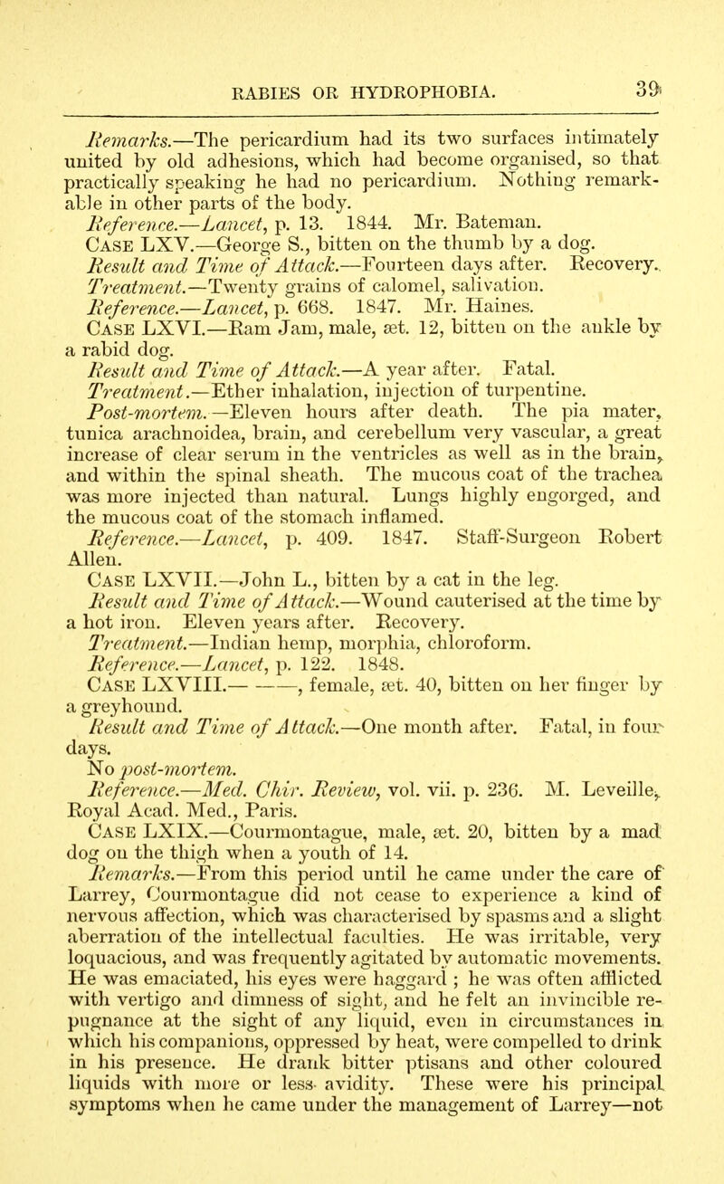 39-. Remarks.—The pericardium had its two surfaces intimately united by old adhesions, which had become organised, so that practically speaking he had no pericardium. Nothing remark- able in other parts of the body. liefevence.—Lancet, p. 13. 1844. Mr. Bateman. Case LXV.—George S., bitten on the thumb by a dog. Remit and Time q/^«ac^^—Fourteen days after. Eecovery.. Treatment.—Twenty grains of calomel, salivation. Reference.—Lancet, p. 668. 1847. Mr. Haines. Case LXVI.—Eam Jam, male, set. 12, bitten on the ankle by a rabid dog. Result and Time of Attack.—K year after. Fatal. Treatment.—^thev inhalation, injection of turpentine. Post-mortem.—Eleven hours after death. The pia mater» tunica arachnoidea, brain, and cerebellum very vascular, a great increase of clear serum in the ventricles as well as in the brain^ and within the spinal sheath. The mucous coat of the trachea was more injected than natural. Lungs highly engorged, and the mucous coat of the stomach inflamed. Referejice.—Lancet, p. 409. 1847. Staft-Surgeon Eobert Allen. Case LXVII.—John L., bitten by a cat in the leg. Result and Time of Attach.—Wound cauterised at the time by a hot iron. Eleven years after. Recovery. Treatment.—Indian hemp, morphia, chloroform. Reference.—Lancet, p. 122. 1848. Case LXVIII. , female, tet. 40, bitten on her finger by a greyhound. Result and Time of A ttaclc—One month after. Fatal, in four- days. No 2^ost-mortem. Reference.—Med. Chir. Review, vol. vii. j^. 236. M. Leveille^. Royal Acad. Med,, Paris. Case LXIX.—Courmontague, male, tet. 20, bitten by a mad dog on the thigh when a youth of 14. Remarks.—From this period until he came under the care of Larrey, Courmontague did not cease to experience a kind of nervous affection, which was characterised by spasms and a slight aberration of the intellectual faculties. He was irritable, A^ery loquacious, and was frequently agitated by automatic movements. He was emaciated, his eyes were haggard ; he was often afflicted witli vertigo and dimness of sight, and he felt an invincible re- pugnance at the sight of any liquid, even in circumstances in, which his companions, oppressed by heat, were compelled to drink in his presence. He drank bitter ptisans and other coloured liquids with more or less- avidity. These were his principal symptoms when he came under the management of Larrey—not