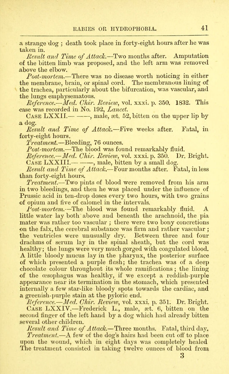 a stranoje dog ; death took place in forty-eight hours after he was taken in. liesult and Time of Attack.—Two months after. Amputation of the bitten limb was proposed, and the left arm was removed above the elbow. Post-mortem.—There was no disease worth noticing in either the membrane, brain, or spinal cord. The membranous lining of the trachea, particularly about the bifurcation, was vascular, and the lungs emphysematous. Reference.—Med. Chir. Ixeview, vol. xxxi. p. 350. 1832. This case was recorded in No. 192, Lancet. Case LXXII. , male, set. 52, bitten on the upper lip by a dog. Result and Time of Attach—Five weeks after. Fatal, in forty-eight hours. Treatment.—Bleeding, 76 ounces. Post-mortem.—The blood was found remarkably fluid. Reference.—Med. Chir. Revieiu, vol. xxxi. p. 350. Dr. Bright. Case LXXIII. , male, bitten by a small dog. Result and Time of Attack.—Four months after. Fatal, in less than forty-eight hours. Treatment.—Two pints of blood were removed from his arm in two bleedings, and then he was placed under the influence of Prussic acid in ten-drop doses every two hours, with two grains of opium and five of calomel in the intervals. Post-mortem.—The blood was found remarkably fluid. A little water lay both above and beneath the arachnoid, the pia mater was rather too vascular ; there were two bony concretions on the falx, the cerebral substance was firm and rather vascular ; the ventricles were unusually dry. Between three and four drachms of serum lay in the spinal sheath, but the cord was healthy; the lungs were very much gorged with coagulated blood. A little bloody mucus lay in the pharynx, the posterior surface of which presented a purple flash; the trachea was of a deep chocolate colour throughout its whole ramifications ; the lining of the a^sophagus was healthy, if we except a reddish-purple appearance near its termination in the stomach, which presented internally a few star-like bloody spots towards the cardiac, and a greenish-])urple stain at the pyloric end. Reference.—Med. Chir. Review.^ vol. xxxi. p. 351. Dr. Bright. Case LXXIV.—Frederick L., male, set. 6, bitten on the second finger of the left hand by a dog which had already bitten several other children. Result and Time of Attack.—Three months. Fatal, third day. Treatment.—A few of the dog's hairs had been cut ott* to place upon the wound, which in eight days was completely healed The treatment consisted in taking twelve ounces of blood from 3