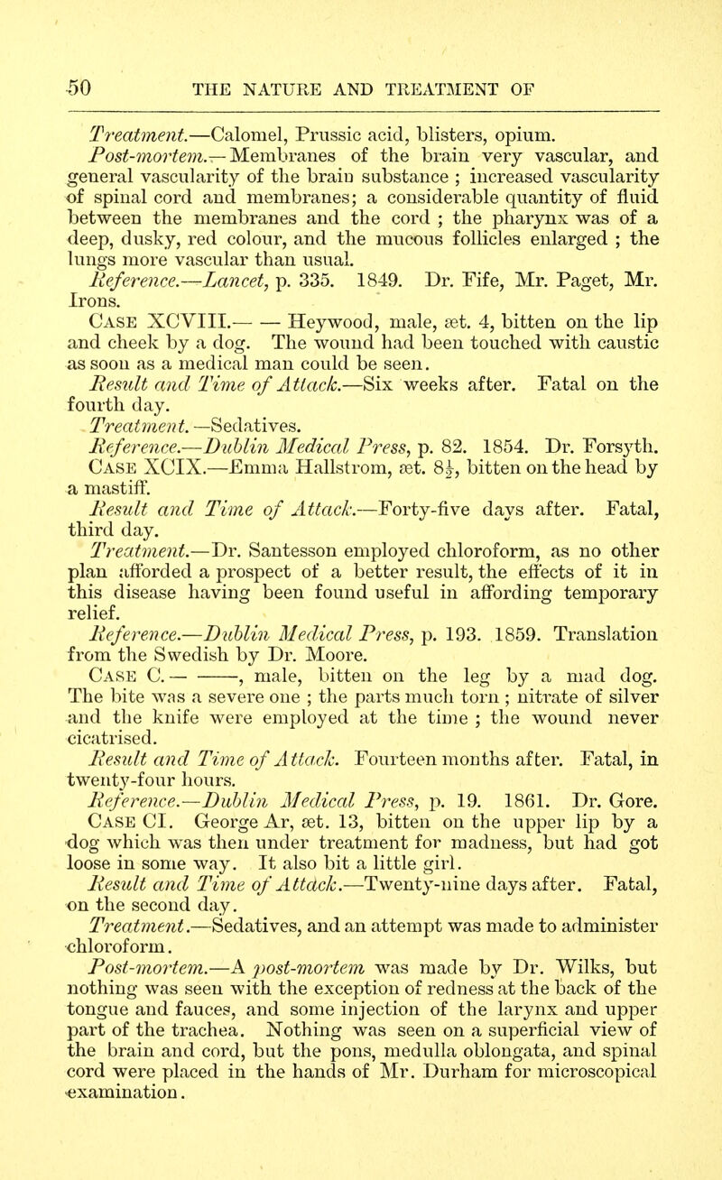 Ti'eatment.—Calomel, Priissic acid, blisters, opium. Posi(-morife?7i.—Membranes of the brain very vascular, and general vascularity of the brain substance ; increased vascularity of spinal cord and membranes; a considerable quantity of fluid between the membranes and the cord ; the pharynx was of a deep, dusky, red colour, and the mucous follicles enlarged ; the lungs more vascular than usual. Reference.—Lancet, p. 335. 1849. Dr. Fife, Mr. Paget, Mr. Irons. Case XCVIII. Hey wood, male, set. 4, bitten on the lip and cheek by a dog. The wound had been touched with caustic as soon as a medical man could be seen. Result and Time of Attach.—Six weeks after. Fatal on the fourth day. Treatment. —Sedatives. Reference.—Biiblin Medical Press, p. 82. 1854. Dr. Forsyth. Case XCIX.—Emma Hallstrom, £et. 8j, bitten on the head by a mastiff. Result and Time of Attack.—Forty-five days after. Fatal, third day. Treatment.—Dr. Santesson employed chloroform, as no other plan afforded a prospect of a better result, the effects of it in this disease having been found useful in affording temporary relief. Reference.—Bidjlin Medical Press, p. 193. 1859. Translation from the Swedish by Dr. Moore. Case C. -, male, bitten on the leg by a mad dog. The bite was a severe one ; the parts much torn ; nitrate of silver and the knife were employed at the time ; the wound never cicatrised. Result and Time of Attack. Fourteen months after. Fatal, in twent3'-four hours. Reference.—DMm Medical Press, p. 19. 1861. Dr. Gore. Case CI. George Ar, set. 13, bitten on the upper lip by a ■dog which was then under treatment for madness, but had got loose in some way. It also bit a little girl. Result and Time of Attack.—Twenty-nine days after. Fatal, on the second day. Treatment.—Sedatives, and an attempt was made to administer chloroform. Post-mortem.—A post-mortem was made by Dr. Wilks, but nothing was seen with the exception of redness at the back of the tongue and fauces, and some injection of the larynx and upper part of the trachea. Nothing was seen on a superficial view of the brain and cord, but the pons, medulla oblongata, and spinal cord were placed in the hands of Mr. Durham for microscopical examination.