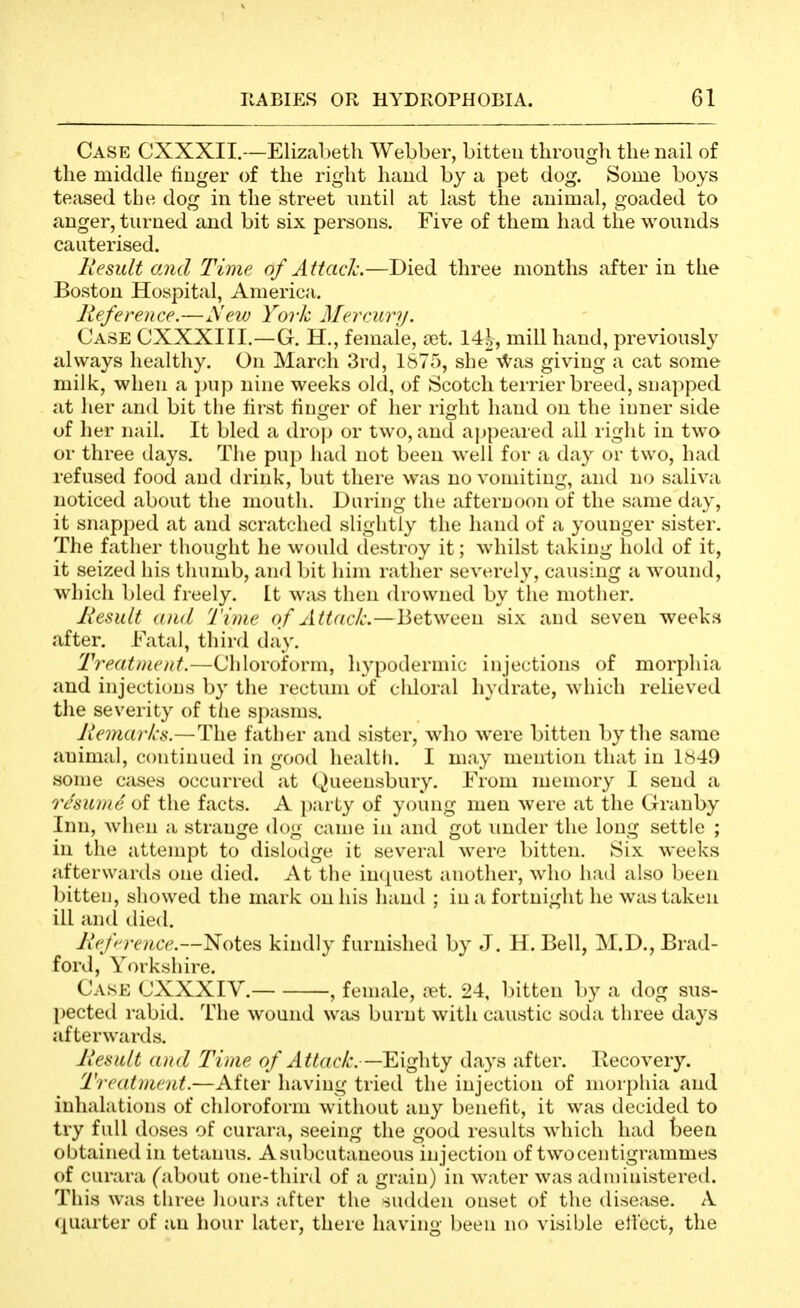 Case CXXXII.—Elizal)etli Webber, bitten through the nail of the middle finger of the right hand by a pet dog. Some boys teased the dog in the street until at last the animal, goaded to anger, turned and bit six persons. Five of them had the wounds cauterised. Result and Time of Attach.—Died three months after in the Boston Hospital, America. Reference.—Seiv York Mercury. Case CXXXIII.—G. H,, female, £et. 14|, mill hand, previously always healthy. On March 3rd, 1875, she \Vas giving a cat some milk, when a jnip nine weeks old, of Scotch terrier breed, snapped at her and bit the first finger of lier right hand on the inner side of her nail. It bled a drojj or two, and appeared ail right in two or three ilays. The puj) liad not been well for a day or two, had refused food and drink, but there was no vomiting, and no saliva noticed about the mouth. During the afternoon of the same day, it snapped at and scratched slightly the hand of a younger sister. The father thought he would destroy it; whilst taking hold of it, it seized his thumb, and bit him rather severely, causing a wound, which bled freely, [t was then drowned by the mother. Result and Time of Attack.—Between six and seven weeks after. Fatal, third day. Treatment.—Chloroform, hypodermic injections of morphia and injections by the rectum of chloral hydrate, which relieved tlie severity of tlie spasms. Remarks.—The father and sister, who were bitten by the same animal, continued in good health. I may mention that in 1849 some cases occurred at Queeusbury. From memory I send a Tc'sunie oi the facts. A })arty of young men were at the Grauby Inn, when a strange dog came in and got imder the long settle ; in the attempt to dislodge it several were bitten. Six weeks afterwards one died. At the inquest another, who had also been bitten, showed the mark on his liand ; in a fortnight he was taken ill anil died. Refn'erice.—lSoiQ^ kindly furnished by J. H. Bell, M.D., Brad- ford, Yorkshire. Case CXXXIV. , female, ?et. 24, bitten by a dog sus- pected rabid. The wound was burnt with caustic soda three days afterwards. Result (Did Time of Attack.—Eighty days after, llecovery. Treatment.—After having tried the injection of morphia and inhalations of chloroform without any benefit, it was decided to try full doses of curara, seeing the good results which had been obtained in tetanus. Asubcutaneous injection of two centigrammes of curara (about one-third of a grain) in water was administered. This was three liours after the sudden onset of the disease. A quarter of an hour later, there having been no visible etl'ect, the