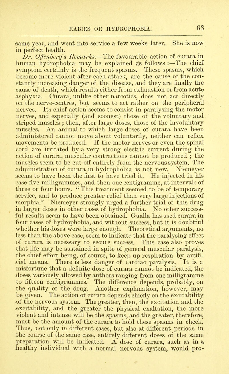 same year, aud went iiito service a few weeks later. She is now in perfect health. JJr. Ofeiiberg's Remarlcs.—The favourable action of curara in human hydrophobia may be explained a's follows :—The chief symptom certainly is the frequent spasms. These spasms, which become more violent after each attack, are the cause of the con- stantly increasing danger of the disease, and they are finally the cause of death, which results either from exhaustion or from acute asphyxia. Curara, unlike other narcotics, does not act directly on the nerve-centres, but seems to act rather on the peripheral nerves. Its chief action seems to consist in paralysing the motor nerves, and especially (and soonest) those of the voluntary and striped muscles ; then, after large doses, those of the involuntary muscles. An animal to which large doses of curara have been administered cannot move about voluntarily, neither can reflex movements be produced. If the motor nerves or even the spinal cord are irritated by a very strong electric current during the action of curara, muscular contractions cannot be produced ; the muscles seem to be cut off entirely from the nervous system. The iidministration of curara in hydropholna is not new. Niemeyer seems to have been the first to have tried it. He injected in his case five milligrammes, and then one centigramme, at intervals of three or four hours.  This treatment seemed to be of temporary service, and to produce greater relief than very large injections of morphia. Niemeyer strongly urged a further trial of this drug in larger doses in other cases of hydrophobia. No other success- ful results seem to have been obtained. Gualla has used curara in four cases of hydrophobia, and without success, but it is doubtful whether his doses were large enough. Theoretical arguments, no less than the above case, seem to indicate that the paralysing effect of curara is necessary to secure success. This case also proves that life may be sustained in spite of general muscular paralysis, the chief effort being, of course, to keep up respiration by artifi- ,cial means. There is less danger of cardiac paralysis. It is a misfortune that a definite dose of curara cannot be indicated, the (loses variously allowed by authors ranging from one milligramme to fifteen centigrammes. The difference depends, probably, on the quality of the drug. Another explanation, however, may be given. The action of curara depends chiefly on the excitability -of the nervous system. The greater, then, the excitation and the .excitability, and the greater the physical exaltation, the more violent and intense will be the spasms, and the greater, therefore, must be the amount of the curara to hold these spasms in check. Thus, not only in different cases, but also at difierent periods in the course of the same case, entirely difierent doses of the same preparation will be indicated. A dose of curara, such as in a iieaithy individual with a normal nervous system, would pro-