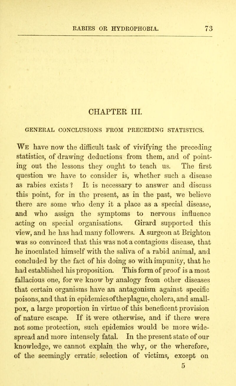 CHAPTER III. GENERAL CONCLUSIONS FROM PRECEDING STATISTICS. We have now the difficult task of vivifying the preceding statistics, of drawing deductions from them, and of point- ing out the lessons they ought to teach us. The first question we have to consider is, whether such a disease as rabies exists 1 It is necessary to answer and discuss this point, for in the present, as in the past, we believe there are some who deny it a place as a special disease, and who assign the symptoms to nervous influence acting on special organisations. Girard supported this view, and he has had many followers. A surgeon at Brighton was so convinced that this was not a contagious disease, that he inoculated himself with the saliva of a rabid animal, and concluded by the fact of his doing so with impunity, that he had established his proposition. This form of proof is a most fallacious one, for we know by analogy from other diseases that certain organisms have an antagonism against specific poisons, and that in epidemics ofthe plague, cholera, and small- pox, a large proportion in virtue of this beneficent provision of nature escape. If it were otherwise, and if there were not some protection, such epidemics would be more wide- spread and more intensely fatal. In the present state of our knowledge, we cannot explain the why, or the wherefore, of the seemingly erratic selection of victims, except on