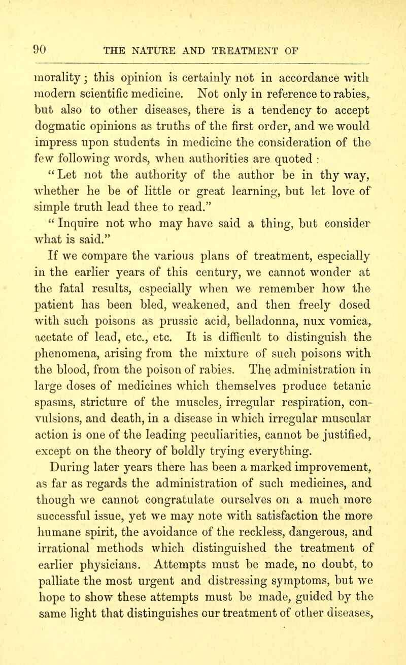 morality; this oi)inion is certainly not in accordance with modern scientific medicine. Not only in reference to rabies^ but also to other diseases, there is a tendency to accept dogmatic opinions as truths of the first order, and we would impress upon students in medicine the consideration of the few following words, when authorities are quoted :  Let not the authority of the author be in thy way, whether he be of little or great learning, but let love of simple truth lead thee to read.  Inquire not who may have said a thing, but consider what is said. If we compare the various plans of treatment, especially in the earlier years of this century, we cannot wonder at the fatal results, especially when we remember how the patient has been bled, weakened, and then freely dosed with such poisons as prussic acid, belladonna, nux vomica, acetate of lead, etc., etc. It is difficult to distinguish tho phenomena, arising from the mixture of such poisons with the blood, from the poison of rabies. The administration in large doses of medicines which themselves produce tetanic spasms, stricture of the muscles, irregular respiration, con- vulsions, and death, in a disease in which irregular muscular action is one of the leading peculiarities, cannot be justified, except on the theory of boldly trying everything. During later years there has been a marked improvement, as far as regards the administration of such medicines, and though Ave cannot congratulate ourselves on a much more successful issue, yet we may note with satisfaction the more humane spirit, the avoidance of the reckless, dangerous, and irrational methods which distinguished the treatment of earlier physicians. Attempts must be made, no doubt, to palliate the most urgent and distressing symptoms, but we hope to show these attempts must be made, guided by the same light that distinguishes our treatment of other diseases,