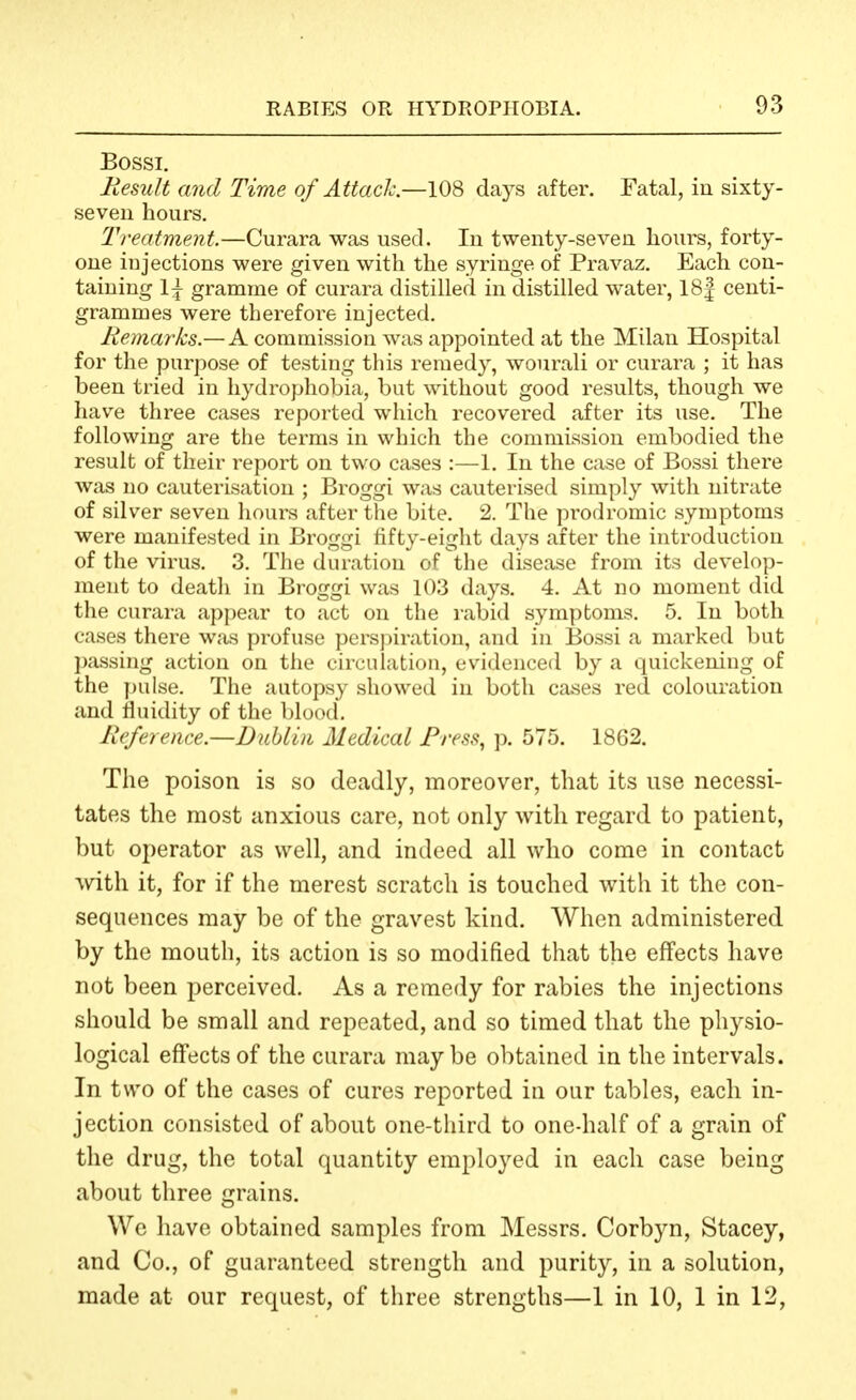 Bossi. Mesult and Time of AttacJc.—108 days after. Fatal, in sixty- seven hours. Treatment.—Curara was used. In twenty-seven hours, forty- one injections were given with the syringe of Pravaz. Each con- taining 1\ gramme of curara distilled in distilled water, 18| centi- grammes were therefore injected. Remarks.— A commission was appointed at the Milan Hospital for the purpose of testing this remedy, wourali or curara ; it has been tried in hydrophobia, but without good results, though we have three cases reported which recovered after its use. The following are the terms in which the commission embodied the result of their report on two cases :—1. In the case of Bossi there was no cauterisation ; Broggi was cauterised simply with nitrate of silver seven liours after the bite. 2. The prodromic symptoms were manifested in Broggi fifty-eight days after the introduction of the virus. 3. The duration of the disease from its develop- ment to deatli in Broggi was 103 days. 4. At no moment did the curara appear to act on the rabid symptoms. 5. In both cases there was profuse pers|)iration, and in Bossi a marked but passing action on the circulation, evidenced by a quickening of the pulse. The autopsy showed in both cases red colouration and fluidity of the blood. Reference.—Dublin Medical Press, p. 575. 1862. The poison is so deadly, moreover, that its use necessi- tates the most anxious care, not only with regard to patient, but operator as well, and indeed all who come in contact with it, for if the merest scratch is touched with it the con- sequences may be of the gravest kind. When administered by the mouth, its action is so modified that the effects have not been perceived. As a remedy for rabies the injections should be small and repeated, and so timed that the physio- logical effects of the curara may be obtained in the intervals. In two of the cases of cures reported in our tables, each in- jection consisted of about one-third to one-half of a grain of the drug, the total quantity employed in each case being about three grains. We have obtained samples from Messrs. Corbyn, Stacey, and Co., of guaranteed strength and purity, in a solution, made at our request, of three strengths—1 in 10, 1 in 12,