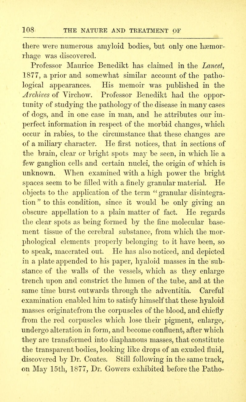 there were numerous amyloid bodies, but only one lisemor- rliage was discovered. Professor Maurice Benedikt has claimed in the Lancet, 1877, a prior and somewhat similar account of the patho- logical appearances. His memoir was published in the Archives of Yirchow. Professor Benedikt had the oppor- tunity of studying the pathology of the disease in many cases of dogs, and in one case in man, and he attributes our im- perfect information in respect of the morbid changes, which occur in rabies, to the circumstance that these changes are of a miliary character. He first notices, that in sections of the brain, clear or bright spots may be seen, in which lie a few ganglion cells and certain nuclei, the origin of which is unknown. When examined with a high power the bright spaces seem to be filled with a finely granular material. He objects to the application of the term granular disintegra- tion  to this condition, since it would be only giving an obscure appellation to a plain matter of fact. He regards the clear spots as being formed by the fine molecular base- ment tissue of the cerebral substance, from which the mor- l^hological elements properly belongiDg to it have been, so to speak, macerated out. He has also noticed, and depicted in a plate appended to his paper, hyaloid masses in the sub- stance of the walls of the vessels, which as they enlarge trench upon and constrict the lumen of the tube, and at the same time burst outwards through the adventitia. Careful examination enabled him to satisfy himself that these hyaloid masses originatefrom the corpuscles of the blood, and chiefly from the red corpuscles which lose their pigment, enlarge, undergo alteration in form, and become confluent, after which they are transformed into diaphanous masses, that constitute the transparent bodies, looking like drops of an exuded fluid, discovered by Dr. Coates. Still following in the same track, on May 15th, 1877, Dr. Gowers exhibited before the Patho-