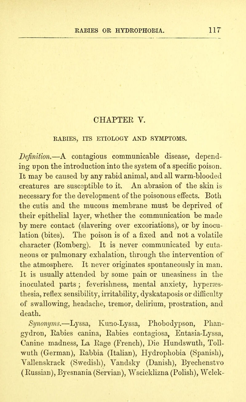 CHAPTEE V. RABIES, ITS ETIOLOGY AND SYMPTOMS. Definition.—A contagious communicable disease, depend- ing upon the introduction into the system of a specific poison. It may be caused by any rabid animal, and all warm-blooded creatures are susceptible to it. An abrasion of the skin is necessary for the development of the poisonous effects. Both the cutis and the mucous membrane must be deprived of their epithelial layer, whether the communication be made by mere contact (slavering over excoriations), or by inocu- lation (bites). The poison is of a fixed and not a volatile character (Romberg). It is never communicated by cuta- neous or pulmonary exhalation, through the intervention of the atmosphere. It never originates spontaneously in man. It is usually attended by some pain or uneasiness in the inoculated parts; feverishness, mental anxiety, hyperses- thesia, reflex sensibility, irritability, dyskataposis or difficulty of swallowing, headache, tremor, delirium, prostration, and death. Synonyms.—Lyssa, Kuno-Lyssa, Phobodypson, Phan- gydron, Rabies canina, Rabies contagiosa, Entasia-Lyssa, Canine madness. La Rage (French), Die Hundswuth, Toll- wuth (German), Rabbia (Italian), Hydrophobia (Spanish), Vallenskrack (Swedish), Vandsky (Danish), Byechenstvo (Russian), Byesnania(Servian), Wscieklizna(Polish), Wclek-