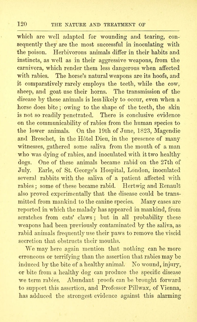 which are well adapted for wounding and tearing, con- sequently they are the most successful in inoculating witlt the poison. Herbivorous animals differ in their habits and instincts, as well as in their aggressive weapons, from the carnivora, which render them less dangerous when affected with rabies. The horse's natural weapons are its hoofs, and it comparatively rarely employs the teeth, while the cow, sheep, and goat use their horns. The transmission of the disease by these animals is less likely to occur, even when a horse does bite; owing to the shape of the teeth, the skin is not so readily penetrated. There is conclusive evidence on the communicability of rabies from the human species to the lower animals. On the 19th of June, 1823, Magendie and Breschet, in the Hotel Dieu, in the presence of many witnesses, gathered some saliva from the mouth of a man who was dying of rabies, and inoculated with it two healthy dogs. One of these animals became rabid on the 27th of July. Earle, of St. George's Hospital, London, inoculated several rabbits with the saliva of a patient affected with rabies; some of these became rabid. Hertwig and Eenault also proved experimentally that the disease could be trans- mitted from mankind to the canine species. Many cases are reported in which the malady has appeared in mankind, from scratches from cats' claws ; but in all probability these weapons had been previously contaminated by the saliva, as rabid animals frequently use their paws to remove the viscid secretion that obstructs their mouths. We may here again mention that nothing can be more erroneous or terrifying than the assertion that rabies may be induced by the bite of a healthy animal. No wound, injury, or bite from a healthy dog can produce the specific disease we term, rabies. Abundant proofs can be brought forward to support this assertion, and Professor Pill wax, of Vienna, has adduced the strongest evidence against this alarming