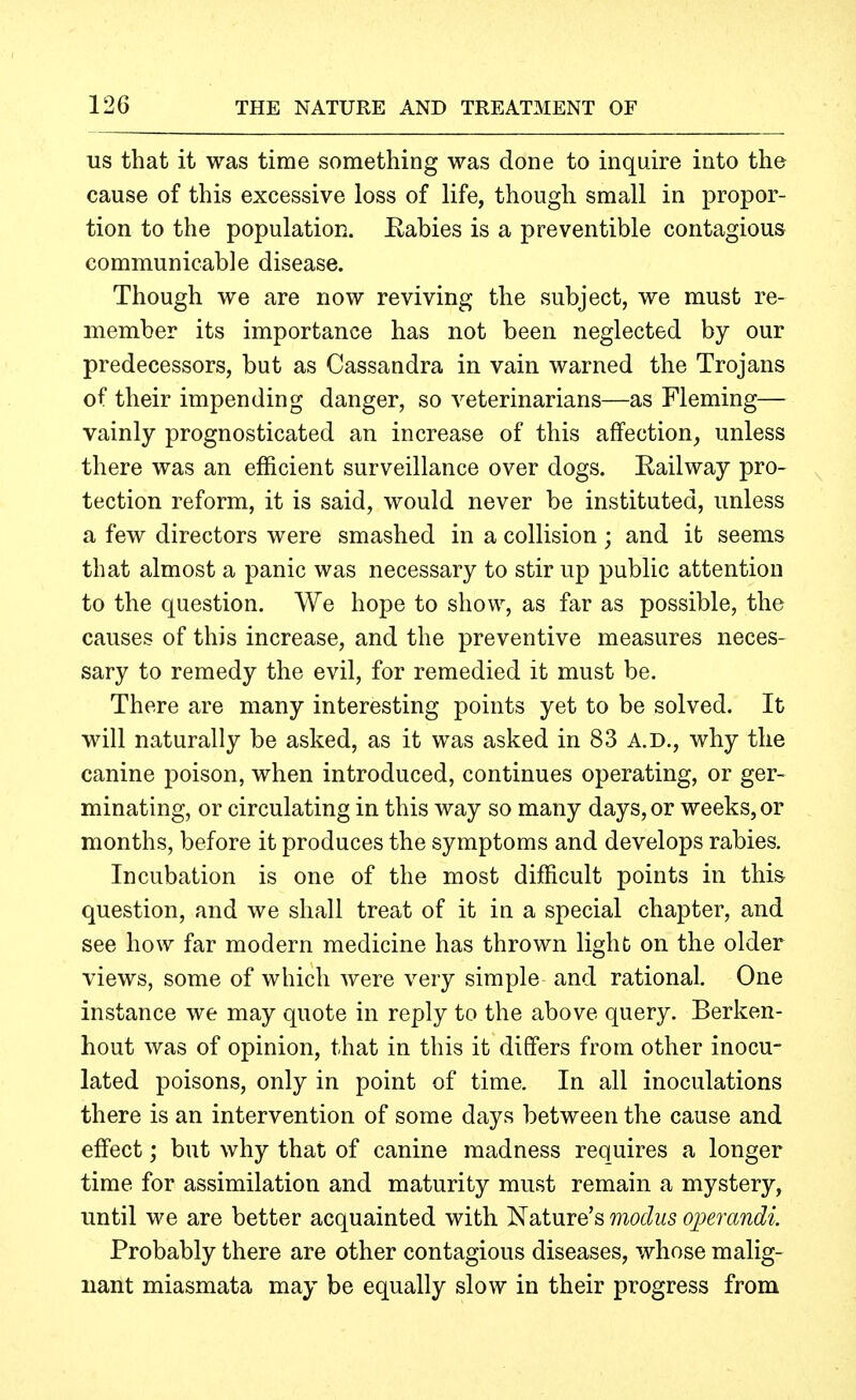 US that it was time something was done to inquire into the cause of this excessive loss of life, though small in propor- tion to the population. Rabies is a preventible contagious communicable disease. Though we are now reviving the subject, we must re- member its importance has not been neglected by our predecessors, but as Cassandra in vain warned the Trojans of their impending danger, so veterinarians—as Fleming— vainly prognosticated an increase of this affection, unless there was an efficient surveillance over dogs. Railway pro- tection reform, it is said, would never be instituted, unless a few directors were smashed in a collision ; and it seems that almost a panic was necessary to stir up public attention to the question. We hope to show, as far as possible, the causes of this increase, and the preventive measures neces- sary to remedy the evil, for remedied it must be. There are many interesting points yet to be solved. It will naturally be asked, as it was asked in 83 A.D., why the canine poison, when introduced, continues operating, or ger- minating, or circulating in this way so many days, or weeks, or months, before it produces the symptoms and develops rabies. Incubation is one of the most difficult points in this question, and we shall treat of it in a special chapter, and see how far modern medicine has thrown light on the older views, some of which were very simple and rational. One instance we may quote in reply to the above query. Berken- hout was of opinion, that in this it differs from other inocu- lated poisons, only in point of time. In all inoculations there is an intervention of some days between the cause and effect; but why that of canine madness requires a longer time for assimilation and maturity must remain a mystery, until we are better acquainted with Nature's modus operandi. Probably there are other contagious diseases, whose malig- nant miasmata may be equally slow in their progress from