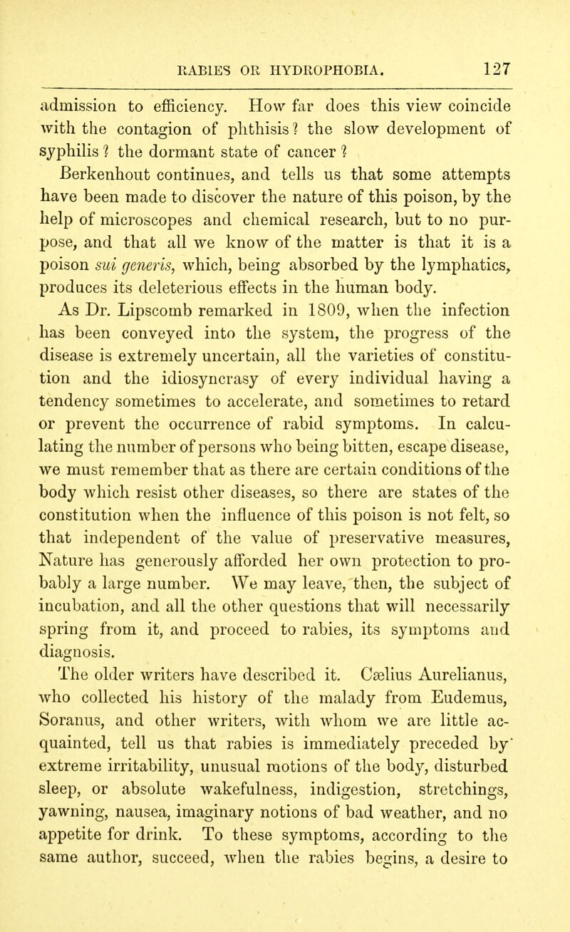 admission to efficiency. How far does this view coincide with the contagion of phthisis ? the slow development of syphilis 1 the dormant state of cancer ^ Berkenhout continues, and tells us that some attempts have been made to discover the nature of this poison, by the help of microscopes and chemical research, but to no pur- pose, and that all we know of the matter is that it is a poison sui generis, which, being absorbed by the lymphatics, produces its deleterious effects in the human body. As Dr. Lipscomb remarked in 1809, when the infection has been conveyed into the system, the progress of the disease is extremely uncertain, all the varieties of constitu- tion and the idiosyncrasy of every individual having a tendency sometimes to accelerate, and sometimes to retard or prevent the occurrence of rabid symptoms. In calcu- lating the number of persons who being bitten, escape disease, we must remember that as there are certain conditions of the body which resist other diseases, so there are states of the constitution when the influence of this poison is not felt, so that independent of the value of preservative measures, Nature has generously afforded her own protection to pro- bably a large number. We may leave, then, the subject of incubation, and all the other questions that will necessarily spring from it, and proceed to rabies, its symptoms and diagnosis. The older writers have described it. Cselius Aurelianus, who collected his history of the malady from Eudemus, Soranus, and other writers, with whom we are little ac- quainted, tell us that rabies is immediately preceded by' extreme irritability, unusual motions of the body, disturbed sleep, or absolute wakefulness, indigestion, stretchings, yawning, nausea, imaginary notions of bad weather, and no appetite for drink. To these symptoms, according to the same author, succeed, when the rabies begins, a desire to