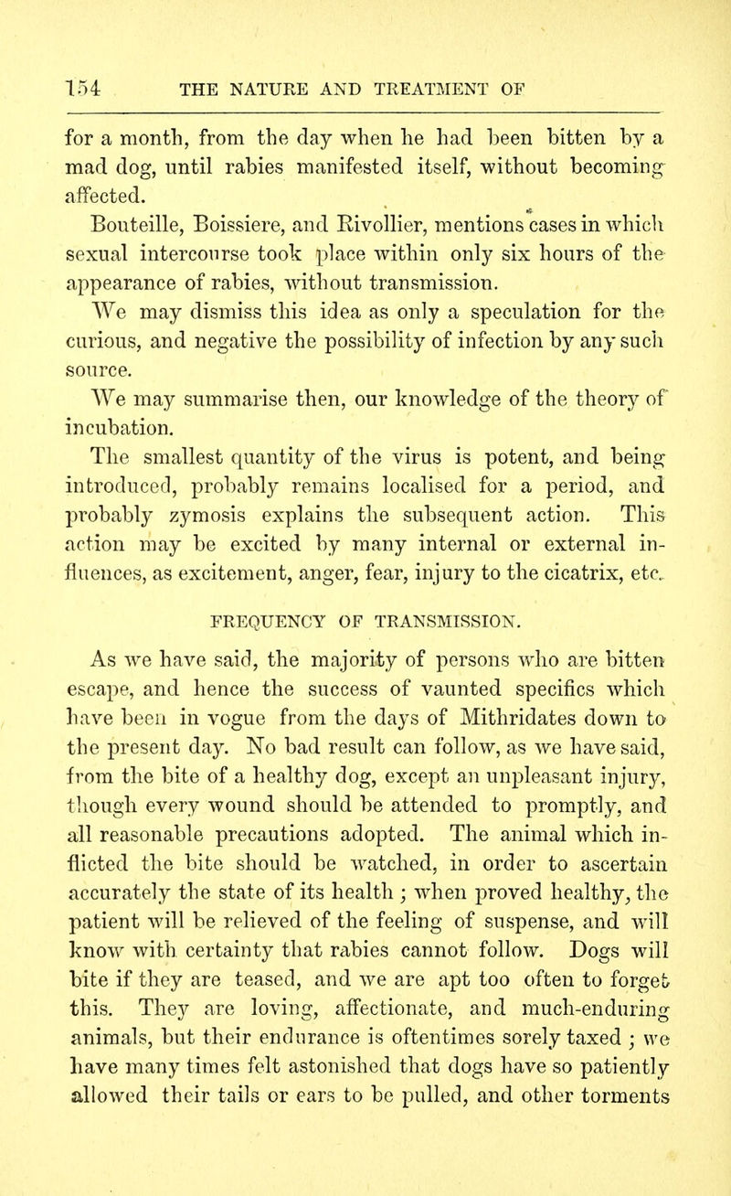 for a month, from the day when he had been bitten by a mad dog, until rabies manifested itself, without becoming affected. Bouteille, Boissiere, and Eivollier, mentions cases in which sexual intercourse took place within only six hours of the appearance of rabies, without transmission. We may dismiss this idea as only a speculation for the, curious, and negative the possibility of infection by any sucli source. We may summarise then, our knowledge of the theory of incubation. The smallest quantity of the virus is potent, and being introduced, probably remains localised for a period, and probably zymosis explains the subsequent action. This action may be excited by many internal or external in- fluences, as excitement, anger, fear, injury to the cicatrix, etc. FREQUENCY OF TRANSMISSION. As we have said, the majority of persons who are bitten escape, and hence the success of vaunted specifics which have been in vogue from the days of Mithridates down to the present day. No bad result can follow, as we have said, from the bite of a healthy dog, except an unpleasant injury, though every wound should be attended to promptly, and all reasonable precautions adopted. The animal which in- flicted the bite should be watched, in order to ascertain accurately the state of its health ; when proved healthy^ the patient will be relieved of the feeling of suspense, and will know with certainty that rabies cannot follow. Dogs will bite if they are teased, and we are apt too often to forget this. The}^ are loving, afi'ectionate, and much-enduring animals, but their endurance is oftentimes sorely taxed ; we have many times felt astonished that dogs have so patiently allowed their tails or ears to be pulled, and other torments