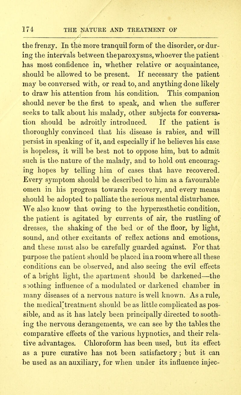 the frenzy. In the more tranquil form of the disorder, or dur- ing the intervals between theparoxysras, whoever the patient has most confidence in, whether relative or acquaintance, should be allowed to be present. If necessary the patient may be conversed with, or read to, and anything done likely to draw his attention from his condition. This companion should never be the first to speak, and when the sufferer seeks to talk about his malady, other subjects for conversa- tion should be adroitly introduced. If the patient is thoroughly convinced that his disease is rabies, and will persist in speaking of it, and especially if he believes his case is hopeless, it will be best not to oppose him, but to admit such is the' nature of the malady, and to hold out encourag- ing hopes by telling him of cases that have recovered. Every symptom should be described to him as a favourable omen in his progress towards recovery, and every means should be adopted to palliate the serious mental disturbance. We also know that owing to the hypersesthetic condition, the patient is agitated by currents of air, the rustling of dresses, the shaking of the bed or of the floor, by light, sound, and other excitants of reflex actions and emotions, and these must also be carefully guarded against. For that purpose the patient should be placed in a room where all these conditions can be observed, and also seeing the evil eff'ects of a bright light, the apartment should be darkened—the soothing influence of a modulated or darkened chamber in many diseases of a nervous nature is well known. As a rule, the medicartreatment should be as little complicated as pos- sible, and as it has lately been principally directed to sooth- ing the nervous derangements, we can see by the tables the comparative effects of the various hypnotics, and their rela- tive advantages. Chloroform has been used, but its effect as a pure curative has not been satisfactory; but it can be used as an auxiliary, for when under its influence injec-