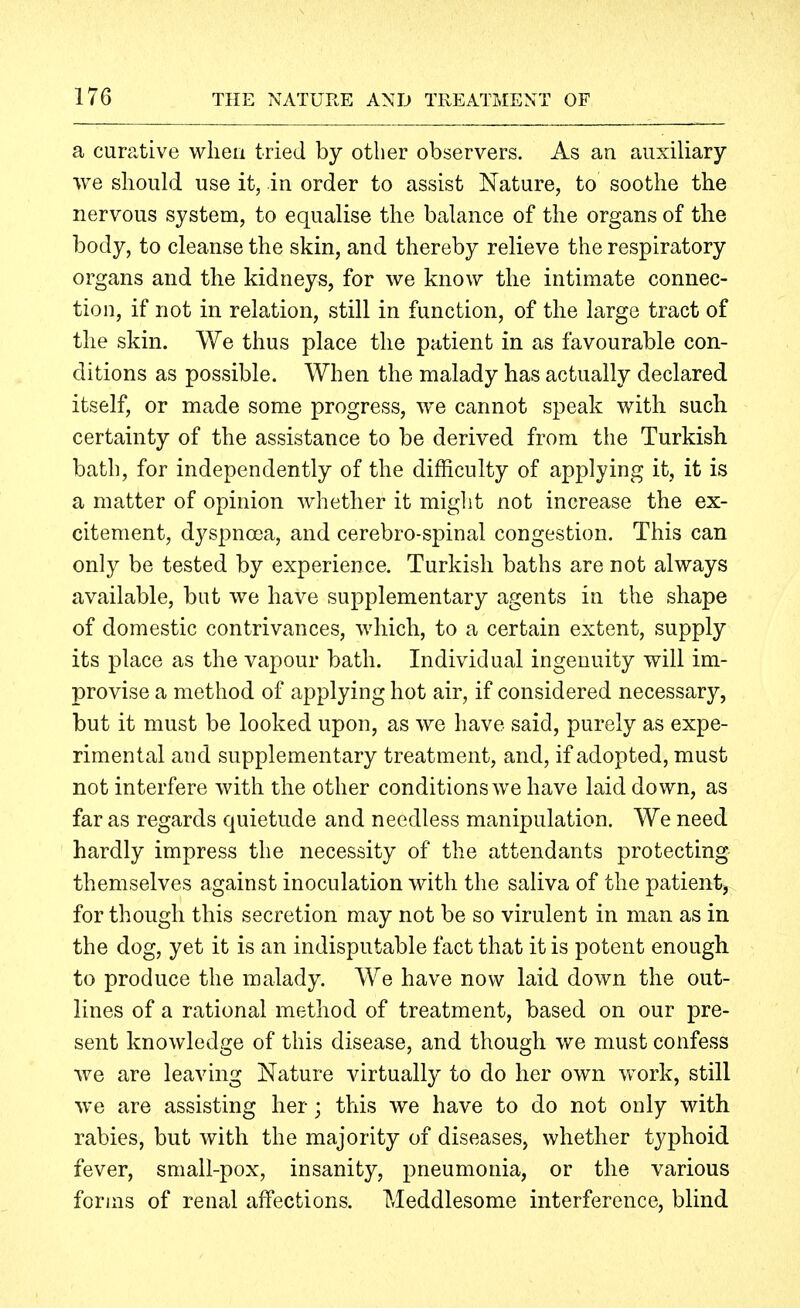 a curative when tried by other observers. As an auxiliary we should use it, in order to assist Nature, to soothe the nervous system, to equalise the balance of the organs of the body, to cleanse the skin, and thereby relieve the respiratory organs and the kidneys, for we know the intimate connec- tion, if not in relation, still in function, of the large tract of the skin. We thus place the patient in as favourable con- ditions as possible. When the malady has actually declared itself, or made some progress, we cannot speak with such certainty of the assistance to be derived from the Turkish bath, for independently of the difficulty of applying it, it is a matter of opinion whether it miglit not increase the ex- citement, dyspnoea, and cerebro-spinal congestion. This can only be tested by experience. Turkish baths are not always available, but we have supplementary agents in the shape of domestic contrivances, which, to a certain extent, supply its place as the vapour bath. Individual ingenuity will im- provise a method of applying hot air, if considered necessary, but it must be looked upon, as we have said, purely as expe- rimental and supplementary treatment, and, if adopted, must not interfere with the other conditions we have laid down, as far as regards quietude and needless manipulation. We need hardly impress the necessity of the attendants protecting themselves against inoculation with the saliva of the patient^ for though this secretion may not be so virulent in man as in the dog, yet it is an indisputable fact that it is potent enough to produce the malady. We have now laid down the out- lines of a rational method of treatment, based on our pre- sent knowledge of this disease, and though we must confess we are leaving Nature virtually to do her own work, still we are assisting her; this we have to do not only with rabies, but with the majority of diseases, whether typhoid fever, small-pox, insanity, pneumonia, or the various forms of renal affections. Meddlesome interference, blind