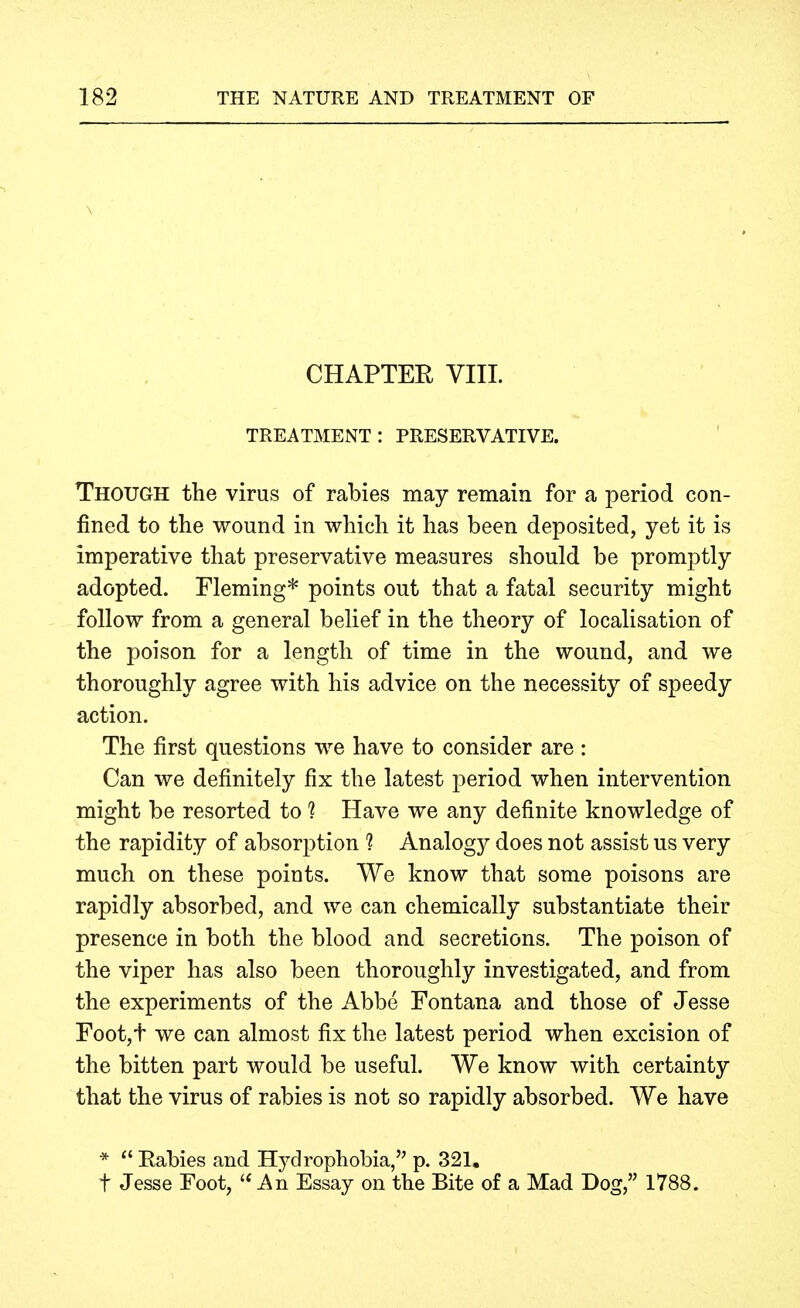 \ CHAPTER VIII. TREATMENT: PRESERVATIVE. Though the virus of rabies may remain for a period con- fined to the wound in which it has been deposited, yet it is imperative that preservative measures should be promptly adopted. Fleming* points out that a fatal security might follow from a general belief in the theory of localisation of the poison for a length of time in the wound, and we thoroughly agree with his advice on the necessity of speedy action. The first questions we have to consider are : Can we definitely fix the latest period when intervention might be resorted to ? Have we any definite knowledge of the rapidity of absorption 1 Analogy does not assist us very much on these points. We know that some poisons are rapidly absorbed, and we can chemically substantiate their presence in both the blood and secretions. The poison of the viper has also been thoroughly investigated, and from the experiments of the Abbe Fontana and those of Jesse Foot,t we can almost fix the latest period when excision of the bitten part would be useful. We know with certainty that the virus of rabies is not so rapidly absorbed. We have *  Rabies and Hydrophobia, p. 321. t Jesse Foot, '* An Essay on the Bite of a Mad Dog, 1788.