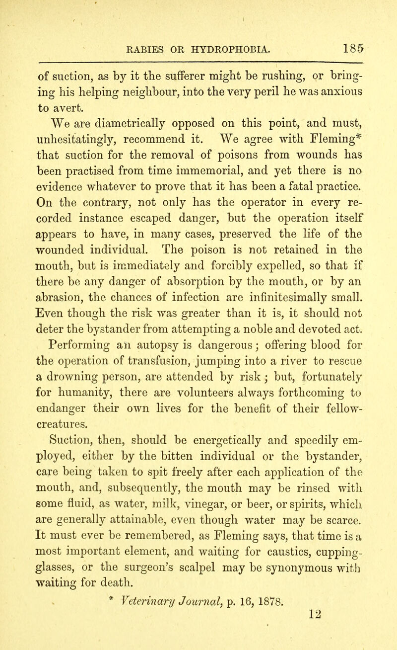 of suction, as by it the sufferer might be rushing, or bring- ing his helping neighbour, into the very peril he was anxious to avert. We are diametrically opposed on this point, and must, unhesitatingly, recommend it. We agree with Fleming* that suction for the removal of poisons from wounds has been practised from time immemorial, and yet there is no evidence whatever to prove that it has been a fatal practice. On the contrary, not only has the operator in every re- corded instance escaped danger, but the operation itself appears to have, in many cases, preserved the life of the wounded individual. The poison is not retained in the mouth, but is immediately and forcibly expelled, so that if there be any danger of absorption by the mouth, or by an abrasion, the chances of infection are infinitesimally small. Even though the risk was greater than it is, it should not deter the bystander from attempting a noble and devoted act. Performing an autopsy is dangerous; offering blood for the operation of transfusion, jumping into a river to rescue a drowning person, are attended by risk; but, fortunately for humanity, there are volunteers always forthcoming to endanger their own lives for the benefit of their fellow- creatures. Suction, then, should be energetically and speedily em- ployed, either by the bitten individual or the bystander, care being taken to spit freely after each application of the mouth, and, subsequently, the mouth may be rinsed with some fluid, as water, milk, vinegar, or beer, or spirits, which are generally attainable, even though water may be scarce. It must ever be remembered, as Fleming says, that time is a most important element, and waiting for caustics, cupping- glasses, or the surgeon's scalpel may be synonymous with waiting for death. * Veterinary Journal, p. 16, 1878. 12