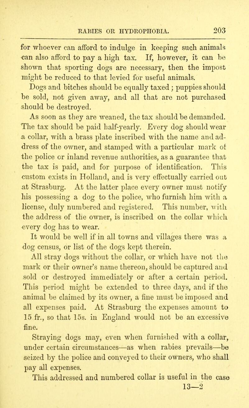 RABIES OR HYDROPHOBIA. 203 for whoever can afford to indulge in keeping such animals can also afford to pay a high tax. If, however, it can be shown that sporting dogs are necessary, then the impost might be reduced to that levied for useful animals. Dogs and bitches should be equally taxed; puppies should be sold, not given away, and all that are not purchased should be destroyed. As soon as they are weaned, the tax should be demanded. The tax should be paid half-yearly. Every dog should wear ^ collar, with a brass plate inscribed with the name and ad- dress of the owner, and stamped with a particular mark of the police or inland revenue authorities, as a guarantee that the tax is paid, and for purpose of identification. This custom exists in Holland, and is very effectually carried out at Strasburg. At the latter place every owner must notify his possessing a dog to the police, who furnish him with a license, duly numbered and registered. This number, with the address of the owner, is inscribed on the collar which every dog has to wear. It would be well if in all towns and villages there was a dog census, or list of the dogs kept therein. All stray dogs without the collar, or which have not the mark or their owner's name thereon, should be captured and sold or destroyed immediately or after a certain period. This period might be extended to three days, and if the animal be claimed by its owner, a fine must be imposed and all expenses paid. At Strasburg the expenses amount to 15 fr., so that 15s. in England would not be an excessive fine. Straying dogs may, even when furnished with a collar, under certain circumstances—as when rabies prevails—be seized by the police and conveyed to their owners, who shall pay all expenses. This addressed and numbered collar is useful in the case 13—2