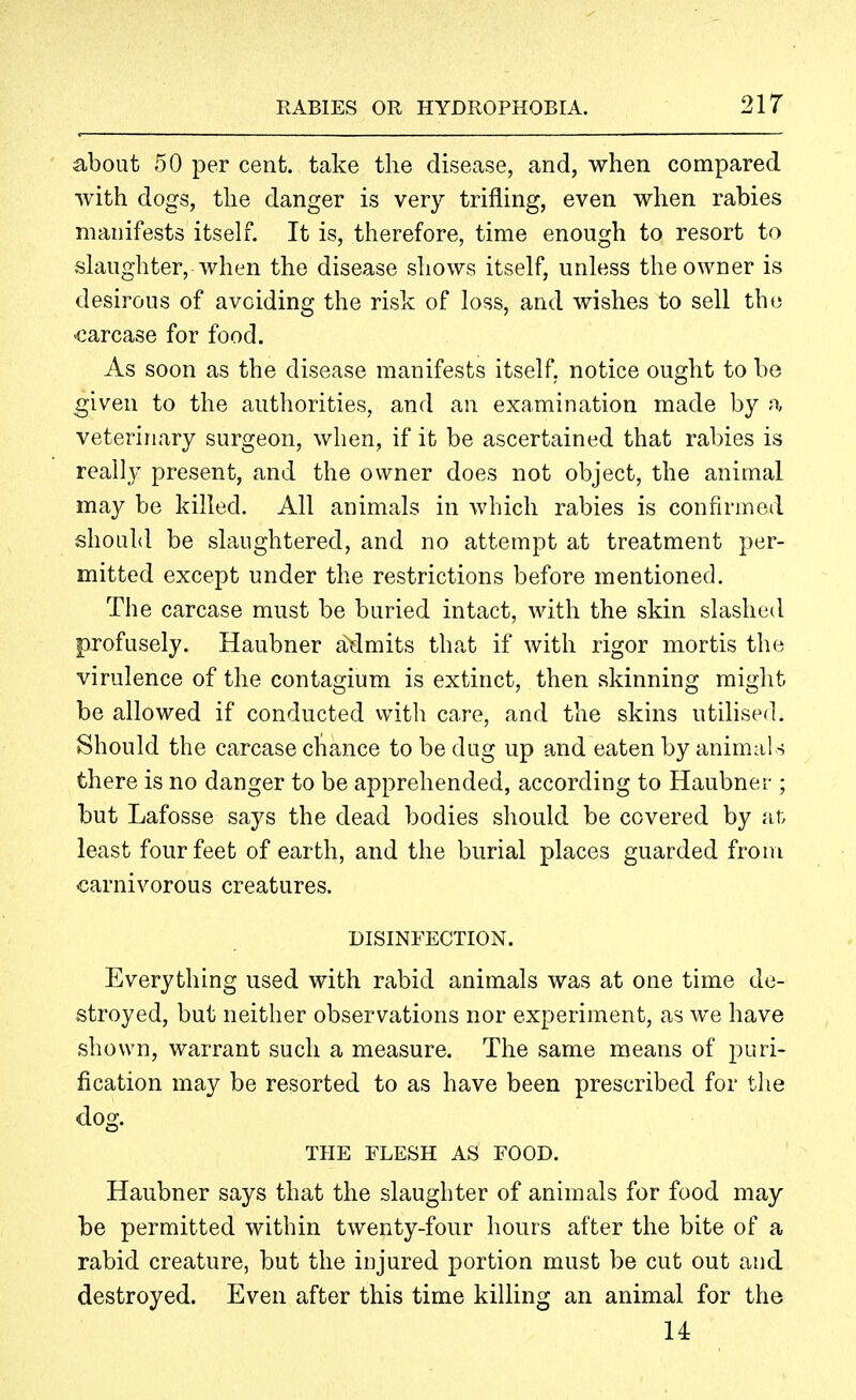 about 50 per cent, take the disease, and, when compared with dogs, the danger is very trifling, even when rabies manifests itself. It is, therefore, time enough to resort to slaughter, when the disease shows itself, unless the owner is desirous of avoiding the risk of loss, and wishes to sell the carcase for food. As soon as the disease manifests itself, notice ought to be given to the authorities, and an examination made by a veterinary surgeon, when, if it be ascertained that rabies is really present, and the owner does not object, the animal may be killed. All animals in which rabies is confirmed should be slaughtered, and no attempt at treatment per- mitted except under the restrictions before mentioned. The carcase must be buried intact, with the skin slashed profusely. Haubner admits that if with rigor mortis the virulence of the contagium is extinct, then skinning might be allowed if conducted vvith care, and the skins utilised. Should the carcase chance to be dug up and eaten by animal s there is no danger to be apprehended, according to Haubner ; but Lafosse says the dead bodies should be covered by at, least four feet of earth, and the burial places guarded from carnivorous creatures. DISINFECTION. Everything used with rabid animals was at one time de- stroyed, but neither observations nor experiment, as we have shown, warrant such a measure. The same means of puri- fication may be resorted to as have been prescribed for the dog. THE FLESH AS FOOD. Haubner says that the slaughter of animals for food may be permitted within twenty-four hours after the bite of a rabid creature, but the injured portion must be cut out and destroyed. Even after this time killing an animal for the 14