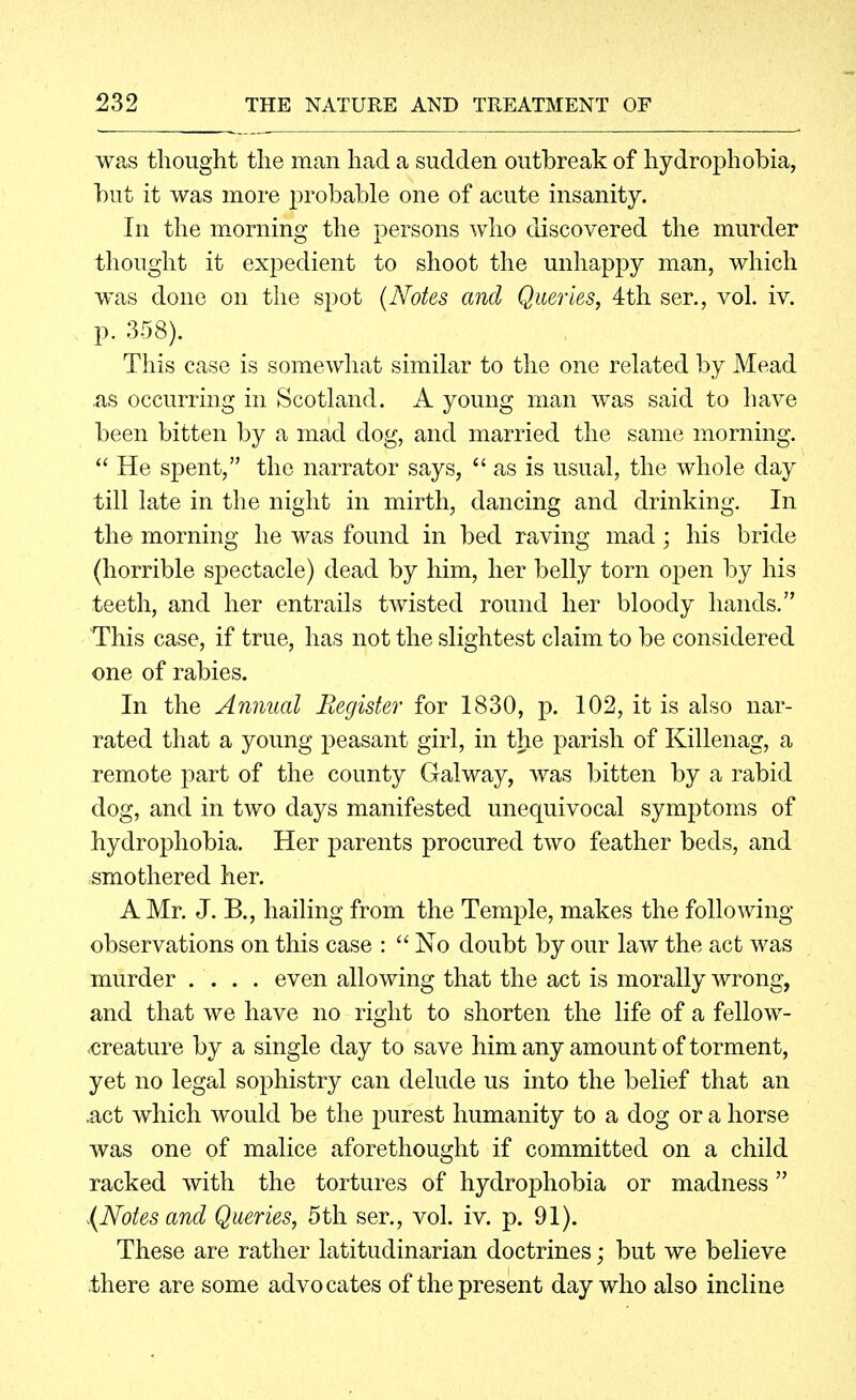 was thought the man had a sudden outbreak of hydrophobia, but it was more probable one of acute insanity. In the morning the persons who discovered the murder thought it expedient to shoot the unhappy man, which was done on the spot (Notes and Queries, 4th ser., vol. iv. p. -358). This case is somewhat similar to the one related by Mead as occurring in Scotland. A young man was said to have been bitten by a mad dog, and married the same morning.  He spent, the narrator says,  as is usual, the whole day till late in the night in mirth, dancing and drinking. In the morning he was found in bed raving mad; his bride (horrible sjoectacle) dead by him, her belly torn open by his teeth, and her entrails twisted round her bloody hands. This case, if true, has not the slightest claim to be considered one of rabies. In the Annual Register for 1830, p. 102, it is also nar- rated that a young peasant girl, in the parish of Killenag, a remote part of the county Galway, was bitten by a rabid dog, and in two days manifested unequivocal symptoms of hydrophobia. Her parents procured two feather beds, and smothered her. A Mr. J. B., hailing from the Temple, makes the following- observations on this case :  No doubt by our law the act was murder .... even allowing that the act is morally wrong, and that we have no right to shorten the life of a fellow- ■creature by a single day to save himany amount of torment, yet no legal sophistry can delude us into the belief that an ,act which would be the purest humanity to a dog or a horse was one of malice aforethought if committed on a child racked with the tortures of hydrophobia or madness {Notes and Queries, 5th ser., vol. iv. p. 91). These are rather latitudinarian doctrines; but we believe there are some advocates of the present day who also incline