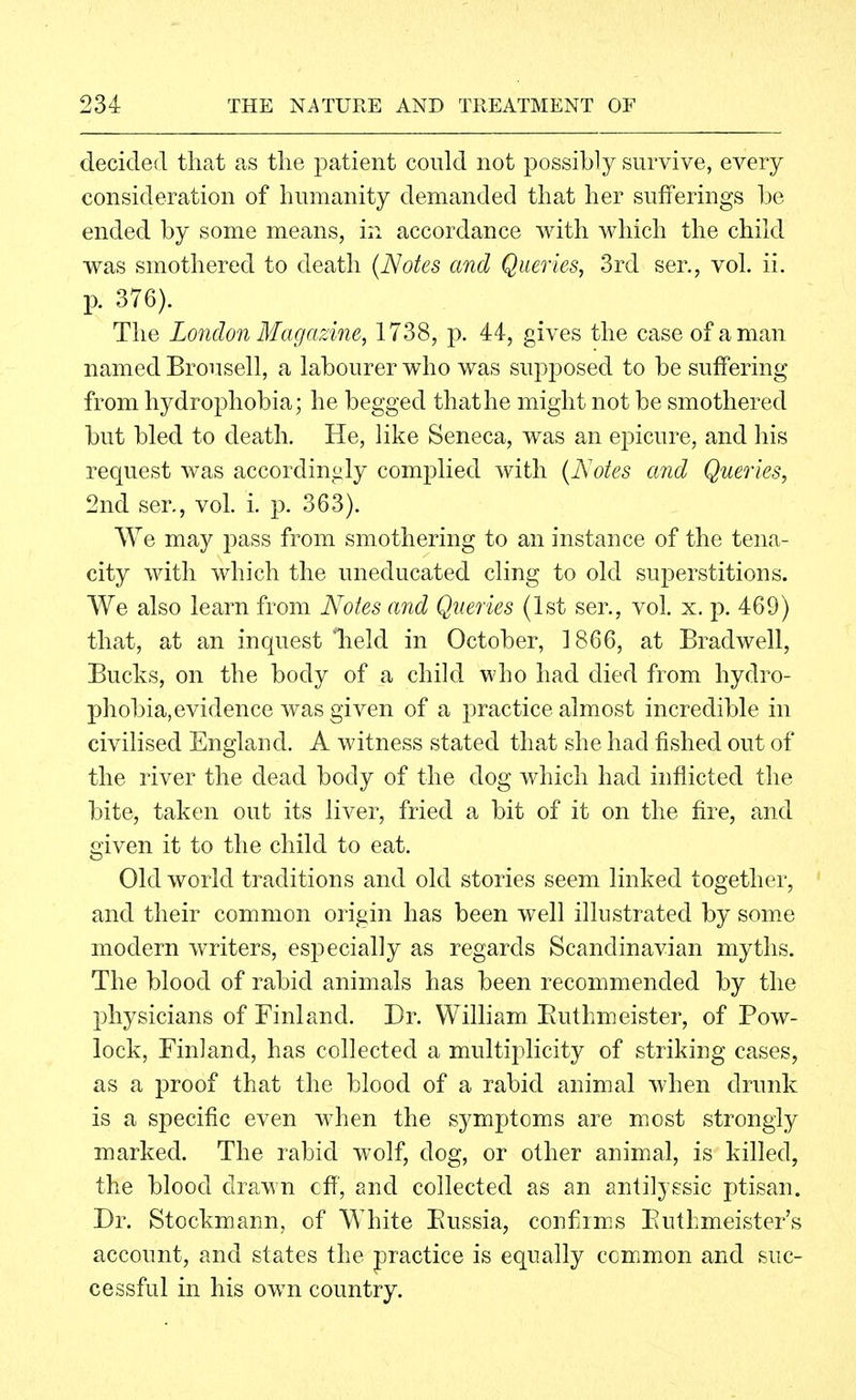 decided that as tlie patient could not possibly survive, every consideration of humanity demanded that her sufferings be ended by some means, in accordance with which the child was smothered to death {Notes and Queries, 3rd ser,, vol. ii. p. 376). The London Magazine, 1738, p. 44, gives the case of a man named Brousell, a labourer who was supposed to be suffering from hydrophobia; he begged that he might not be smothered but bled to death. He, like Seneca, was an epicure, and his request was accordin^aly complied with {Notes and Queries, 2nd ser,, vol. i. p. 363). We may pass from smothering to an instance of the tena- city with which the uneducated cling to old superstitions. We also learn from Notes and Queries (1st ser., vol. x. p. 469) that, at an inquest 'held in October, 1866, at Bradwell, Bucks, on the body of a child who had died from hydro- phobia, evidence was given of a practice almost incredible in civilised England. A witness stated that she had fished out of the river the dead body of the dog which had inflicted the bite, taken out its liver, fried a bit of it on the fire, and given it to the child to eat. Old world traditions and old stories seem linked together, and their common origin has been well illustrated by some modern writers, especially as regards Scandinavian myths. The blood of rabid animals has been recommended by the physicians of Finland. Dr. William Euthmeister, of Pow- lock, Finland, has collected a multiplicity of striking cases, as a proof that the blood of a rabid animal when drunk is a specific even when the symptoms are most strongly marked. The rabid wolf, dog, or other animal, is killed, the blood drawn cfi', and collected as an anlilyssic ptisan. Dr. Stockmann, of White Eussia, confims Eutkmeister's account, and states the practice is equally ccmmon and suc- cessful in his own country.