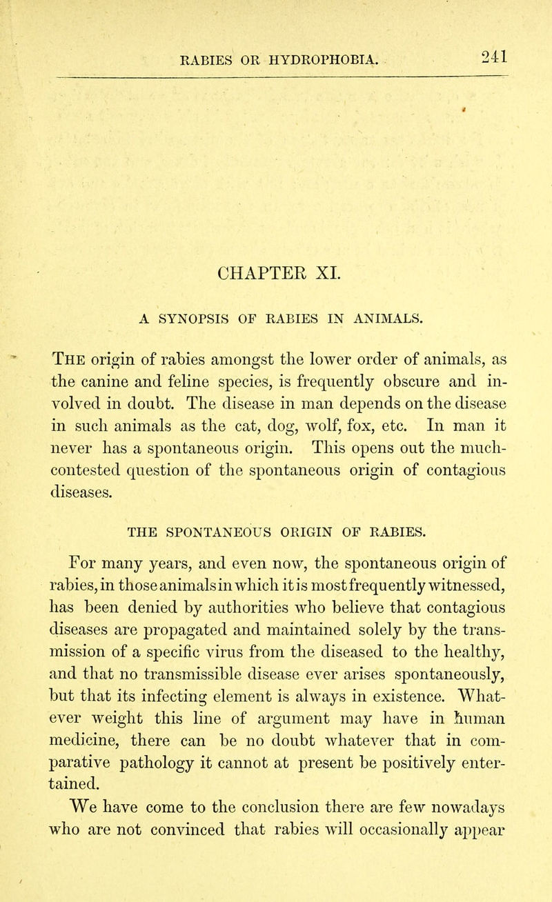 CHAPTER XI. A SYNOPSIS OF RABIES IN ANIMALS. The origin of rabies amongst the lower order of animals, as the canine and feline species, is frequently obscure and in- volved in doubt. The disease in man depends on the disease in such animals as the cat, dog, wolf, fox, etc. In man it never has a spontaneous origin. This opens out the much- contested question of the spontaneous origin of contagious diseases. THE SPONTANEOUS ORIGIN OF RABIES. For many years, and even now, the spontaneous origin of rabies, in those animals in which it is most frequently witnessed, has been denied by authorities who believe that contagious diseases are propagated and maintained solely by the trans- mission of a specific virus from the diseased to the healthy, and that no transmissible disease ever arises spontaneously, but that its infecting element is always in existence. What- ever weight this line of argument may have in human medicine, there can be no doubt whatever that in com- parative pathology it cannot at present be positively enter- tained. We have come to the conclusion there are few nowadays who are not convinced that rabies w411 occasionally aj^pear