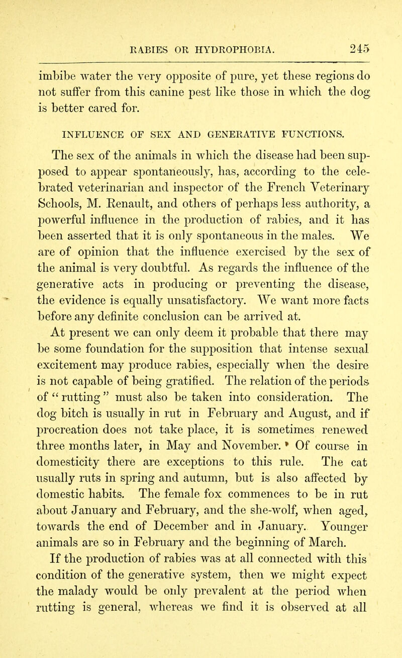 imbibe water the very oj^posite of pure, yet these regions do not suffer from this canine pest like those in which the dog is better cared for. INFLUENCE OF SEX AND GENERATIVE FUNCTIONS. The sex of the animals in which the disease had been sup- posed to ap2)ear spontaneously, has, according to the cele- brated veterinarian and inspector of the French Veterinary Schools, M. Eenault, and others of perhaps less authority, a powerful influence in the production of rabies, and it has been asserted that it is only spontaneous in the males. We are of opinion that the influence exercised by the sex of the animal is very doubtful. As regards the influence of the generative acts in producing or preventing the disease, the evidence is equally unsatisfactory. We want more facts before any definite conclusion can be arrived at. At present we can only deem it probable that there may be some foundation for the supposition that intense sexual excitement may produce rabies, especially when the desire is not capable of being gratified. The relation of the periods of  rutting  must also be taken into consideration. The dog bitch is usually in rut in February and August, and if l)rocreation does not take place, it is sometimes renewed three months later, in May and November. * Of course in domesticity there are exceptions to this rule. The cat usually ruts in spring and autumn, but is also aff'ected by domestic habits. The female fox commences to be in rut about January and February, and the she-wolf, when aged, towards the end of December and in January. Younger animals are so in February and the beginning of March. If the production of rabies was at all connected with this condition of the generative system, then we might expect the malady would be only prevalent at the period when rutting is general, whereas we find it is observed at all