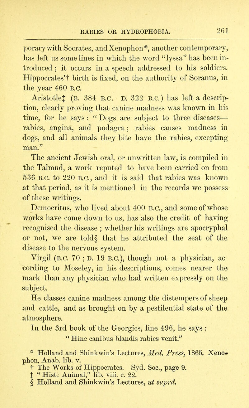 porary with Socrates, andXenophon*, another contemporary, has left ns some Knes in which the word lyssa has been in- troduced ; it occurs in a speech addressed to his soldiers. Hippocrates't birth is fixed, on the authority of Soranus, in the year 460 B.C. AristotleJ (b. 384 B.C. D. 322 B.C.) has left a descrip- tion, clearly proving that canine madness was known in his time, for he says :  Dogs are subject to three diseases— rabies, angina, and podagra; rabies causes madness in dogs, and all animals they bite have the rabies, excepting man. The ancient Jewish oral, or unwritten law^ is compiled in the Talmud, a work reputed to have been carried on from 536 B.C. to 220 B.C., and it is said that rabies was known at that period, as it is mentioned in the records we possess of these writings. Democritus, who lived about 400 B.C., and some of whose works have come down to us, has also the credit of having recognised the disease; whether his writings are apocryphal or not, we are told§ that he attributed the seat of the ■disease to the nervous system. Virgil (B.C. 70 ; D. 19 B.C.), though not a physician, ac cording to Moseley, in his descriptions, comes nearer the mark than any physician who had written expressly on the subject. He classes canine madness among the distempers of sheep and cattle, and as brought on by a pestilential state of the atmosphere. In the 3rd book of the Georgics, line 496, he says :  Hiuc canibus blaudis rabies venit. * Holland and Shinkwin's Lectures, Med. Press. 1865. Xeno* phon, Anab. lib. v. + The Works of Hippocrates. Syd. Soc, page 9. X  Hist; Animal, lib. viii. c. 22. § Holland and Shinkwin's Lectures, ut supra.