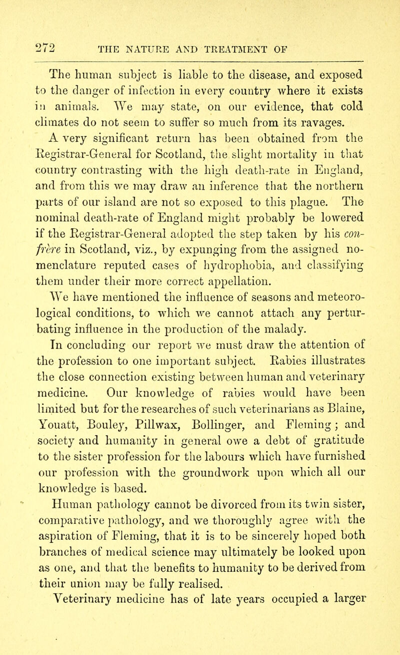 The human subject is liable to the disease, and exposed to the danger of infection in every country where it exists ill animals. We may state, on our evidence, that cold climates do not seem to suffer so much from its ravages. A very significant return has been obtained from the Kegistrar-General for Scotland, the slight mortality in that country contrasting with the high death-rate in England, and from this we may draw an inference that the northern parts of our island are not so exposed to this plague. The nominal death-rate of England might probably be lowered if the Eegistrar-General adopted the step taken by his con- frere in Scotland, viz., by expunging from the assigned no- menclature reputed cases of hydrophobia, and classifying them under their more correct appellation. We have mentioned the influence of seasons and meteoro- logical conditions, to which we cannot attach any pertur- bating influence in the production of the malady. Tn concluding our report we must draw the attention of the profession to one important subject. Rabies illustrates the close connection existing between human and veterinary medicine. Our knowledo-e of rabies would have been o limited but for the researches of such veterinarians as Blaine, Youatt, Bouley, Pillwax, Bollinger, and Fleming; and society and humanity in general owe a debt of gratitude to the sister profession for the labours which have furnished our profession with the groundwork upon which all our knowledge is based. Human pathology cannot be divorced from its twin sister, comparative pathology, and we thoroughly agree with the aspiration of Fleming, that it is to be sincerely hoped both branches of medical science may ultimately be looked upon as one, and that the benefits to humanity to be derived from their union may be fully realised. Veterinary medicine has of late years occupied a larger