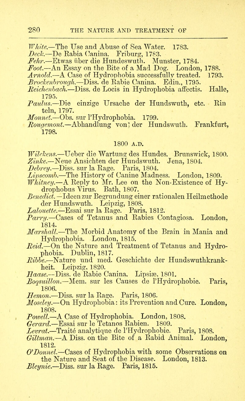 White—The Use and Abuse of Sea Water. 1783. Beck—Be Rabia (^anina. Friburo:, 1783. J^ekr.—Etwas iiber die Hundeswutli. Munster, 1784. Foot—An Essay on the Bite of a Mad Dog. London, 1788. Arnold.—A Case of Hydrophobia successfully treated. 1793. Brockeiihrotigh.—Diss, de Eabie Canina. Edin., 1795. Eeichenhach.—Diss, de Locis in Hydropliobia affectis. Halle, 1795. Tardus.—Die einzige Ursaclie der Hundswuth, etc. Rin teln, 1797. Monnet.—Obs. sur I'Hydrophobia. 1799. Rougemont.—Abhandlung von' der Hundswuth. Frankfurt, 1798. 1800 A.D. Wilelcens.—Ueber die Wartuns: des Hundes. Brunswick, 1800. Zinke.—Neue Ansichten der Hundswuth. Jena, 1804. Behrey.—Diss, sur la Rage. Paris, 1804. Lipscomb.—The History of Canine Madness. London, 1809. WhitncTj.—A Reply to Mr. Lee on the Non-Existence of Hy- drophobus Virus. Bath, 1807._ Benedict. —Ideenzur Begrundung einer rationalen Heilmethode der Hundswuth. Leipzig, 1808. Zalouetfe.—'Esssii sur la Rage. Paris, 1812. Parry.—Cases of Tetanus and Rabies Contagiosa. London, 1814. Marshcdl.—The Morbid Anatomy of the Brain in Mania and Hydrophobia. London, 1815. Reid.—On the Nature and Treatment of Tetanus and Hydro- phobia. Dublin, 1817. Ribhe.:—Nature und med. Geschichte der Hundswuthkrank- heit. Leipzig, 1820. Haase.—Diss, de Rabie Canina. Lipsise, 1801. Boqsuillon.—Mem. sur les Causes de I'Hydrophobie. Paris, 1806. Hemon.—Diss, sur la Rage. Paris, 1806. Moseleij.—On Hydrophobia: its Prevention and Cure. London, 1808. Powell.—A Case of Hydrophobia. London, 1808. Gerard.—Essai sur le Tetanos Rabien. 1809. Levrat.—Traits analytique de I'Hydrophobie. Paris, 1808. Giltman.—A Diss, on the Bite of a Rabid Animal. London, 1812. 0'I)onnel.—C3ises of Hydrophobia with some Observations on the Nature and Seat of the Disease. London, 1813. Bleynie,—Diss, sur la Rage. Paris, 1815.