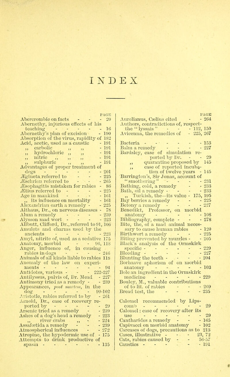 INDEX PAGE Abercrombie on facts - - -20 Abernethy, injurious effects of liis teaching - - - - - 16 Abernethy's plan of excision - 190 Absorption of the virus, rapidity of 182 Acid, acetic, used as a caustic - 191 carbolic ,, ,, - 191 ,, hydrochloric ,, - 191 nitric ,, ,, ,, - 191 ,, sulphuric ,, ,, - 191 Advantages of proper treatment of dogs 201 JEgineta referred to - - - 225 Jilsclirion referred to - - - 265 7Eso]phagitis mistaken for rabies - 86 iEtius referred to - - - - 225 Age in mankind . - - - iQi ,, its influence on mortality - 161 Alexandrian earth a remedy - - 225 Althaus, Dr., on nervous diseases - 78 Alum a remedy . . . . 239 Alysson mad wort - - - - 223 AUbutt, Clifford, Dr.,referred to 91, 106 Amulets and charms used by the ancients 223 Amyl, nitrite of, used as a sedative 175 Anatomy, morbid - - 96, 118 Anger, influence of, in causing rabies in dogs - - - - 246 Animals of all kinds liable to rabies 118 Anomaly of the law on experi- ments ------ 94 Antidotes, various - - - 222-227 Antilyssus, pulvis of. Dr. Mead - 227 Antimony tried as a remedy - - 239 Appearances, post mortem, in the dog 99-102 Aristotle, rabies referred to by - 261 Arnold, Dr., case of recovery re- ported by - - - - - 29 Arsenic tried as a remedy - - 239 Ashes of a dog's head a remedy - 223 ,, river crabs ,, - - 224 Assafcetida a remedy - - - 239 Atmospherical influences - - 272 Atropine, the hypodermic use of - 175 Attempts to drink productive of spasm - 135 PAGE AlU'elianus, Cselius cited - - 264 Authors, contradictions of, respect- the lyssais  - - - 112, 150 Avicenna, the remedies of - 225, 267 Bacteria Balm a remedy . . . . Bardsley, case of simiilation re- ported by Dr. quarantine proposed by case of reported incubq,- tion of twelve years - Barrington's, Sir Jonas, accoimt of smothering - - - - Bathing, cold, a remedy Bath, oil a remedy - - - - ,, Turkish, the—its value - 175, Bay berries a remedy Betony a remedy - - - - Benedikt, Professor, on morbid anatomy . ^ . . . Bibliography, complete - Bite, the, of a mad animal neces- sary to cause human rabies Birth wort a remedy Biting prevented l)y muzzles - Black's analysis of the Ormskirk specific Bleeding Blunting the teeth - - - - Borhaave aphorism of on morbid anatomy Bole an ingredient in the Ormskirk medicine Boulejr, M., valuable contribvitions of to lit. of rabies Bread test, the . - - - 153 227 29 145 231 233 238 195 225 227 108 278 120 225 205 229 227 204 103 269 235 Calomel recommended by Lips- comb - 29 Calomel: case of recovery after its use 29 Cantharides a remedy - - - 165 Capivacci on morbid anatomy - 102 Carcases of dogs, precautions as to 213 Cases, illustrative - - - 23, 72 Cats, rabies caused by - - 56-57 Caustics ------ 191 «