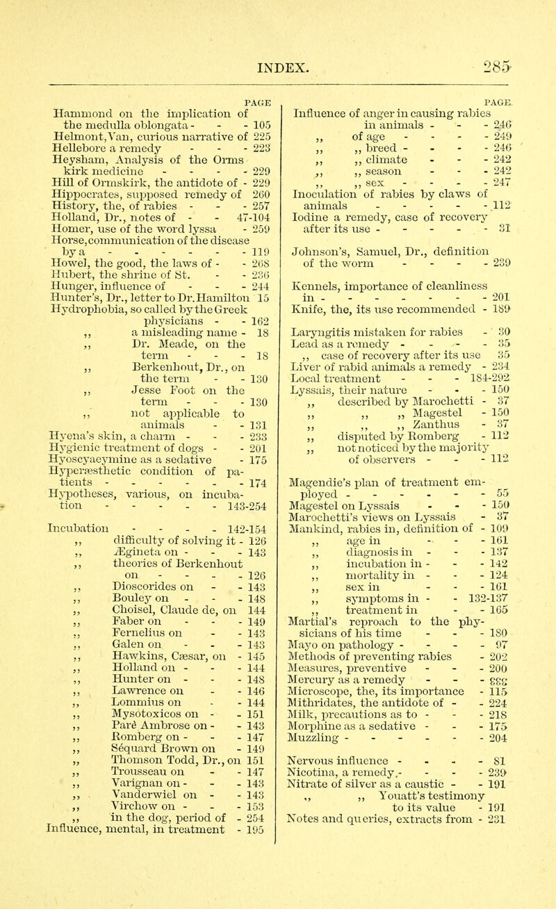 PAGE Hammond on the implication of the medulla oblongata - - - 105 HelmontjYan, ciirious narrative of 225 Hellebore a remedy - - - 223 Heysham, Analysis of the Orms kirk medicine - - - . 229 Hill of Ormskirk, the antidote of - 229 Hippocrates, supposed remedy of 260 History, the, of rabies - - - 257 Holland, Dr., notes of - - 47-104 Homer, use of the word lyssa - 259 Horse,communication of the disease by a 119 Howel, the good, the laws of - - 208 Hiibert, the shrine of Ht. - - 23(:i Hunger, influence of - - - 244 Himter's, Dr., letter to Dr.Hamilton 15 Hydrophobia, so called by the Greek phj^sicians - - 162 ,, a misleading name - 18 Dr. Meade, on the term - - - 18 Berkenhout, Dr., on the term - - 130 ,, Jesse Foot on the term - - - 130 ,, not applicable to animals Hyena's skin, a charm - Hygienic treatment of dogs - Hyoscyaeymine as a sedative Hyperpestlietic condition of pa- tients Hj'potheses, various, on incuba- tion - - - . - 143-254 131 233 201 175 174 Incubation - - - - 142-154 ,, difficulty of solving it - 126 ,, yEgineta on - - - 143 theories of Berkenhout on - - - - 126 ,, Dioscorides on - - 143 ,, Bouley on - - - 148 „ Choisel, Claude de, on 144 Faber on - - - 149 Fernelius on - - 143 Galen on - - - 143 ,, Hawkins, Cfesar, on - 145 Holland on - - - 144 Hunter on - - - 148 ,, Lawrence on - - 146 ,, Lommius on - - 144 ,, Mysotoxicos on - - 151 ,, Par^ Ambrose on - -143 ,, Romberg on - - - 147 ,, S^quard Brown on - 149 „ Thomson Todd, Dr., on 151 Trousseau on - - 147 ,, Varignanon- - -143 Vanderwiel on - - 143 Virchow on - - - 153 ,, in the dog, period of - 254 Influence, mental, in treatment - 195 PAGE. Influence of anger in causing rabies in animals - - - 2iQ of age - - - - 249 ,, „ breed - - - - 246 ,, climate - - - 242 ,, season - - - 242 „ sex - - - - 247 Inoculation of rabies by claws of animals - - - - - 112 Iodine a remedy, case of recover}^ after its use - - - - - 31 Johnson's, Samuel, Dr. of the worm definition - 239 Kennels, importance of cleanliness in - - - - - - - 201 Knife, the, its use recommended - 189 Laryngitis mistaken for rabies - 30 Lead as a remedy - - - - 35 ,, case of recovery after its use 35 Liver of rabid animals a remedy - 234 Local treatment - - - 184-292 Lyssais, their nature - - - 150 described by Marochetti - 37 ,, ,, „ Magestel - 150 ,, ,, ,, Zanthus - 37 „ disputed by Romberg - 112 ,, not noticed by the ma j ority of observers - - - 112 Magendie's plan of treatment em- ployed ------ 55 Magestel on Lyssais - - - 150 Marochetti's views on Lyssais - 37 Mankind, rabies in, definition of - 109 ,, age in . . - loi ,, diagnosis in - - - 137 ,, incubation in - - - 142 ,, mortality in - - - 124 ,, sex in . . - loi ,, symptoms in - - 132-137 ,, treatment in - - 165 Martial's reproach to the phy- sicians of his time - . - ISO Mayo on pathology - - - - 97 Methods of preventing rabies - 202 Measures, preventive - - _ 200 Mercury as a remedy _ _ . ggg Microscope, the, its importance - 115 Mithridates, the antidote of - - 224 Milk, precautions as to - - - 218 Morphine as a sedative - - - 175 Muzzling 204 Nervous influence - - - - 81 Nicotina, a remedy.- - - - 239 Nitrate of silver as a caustic - - 191 ,, ,, Youatt's testimony to its value - 191 Notes and queries, extracts from - 231