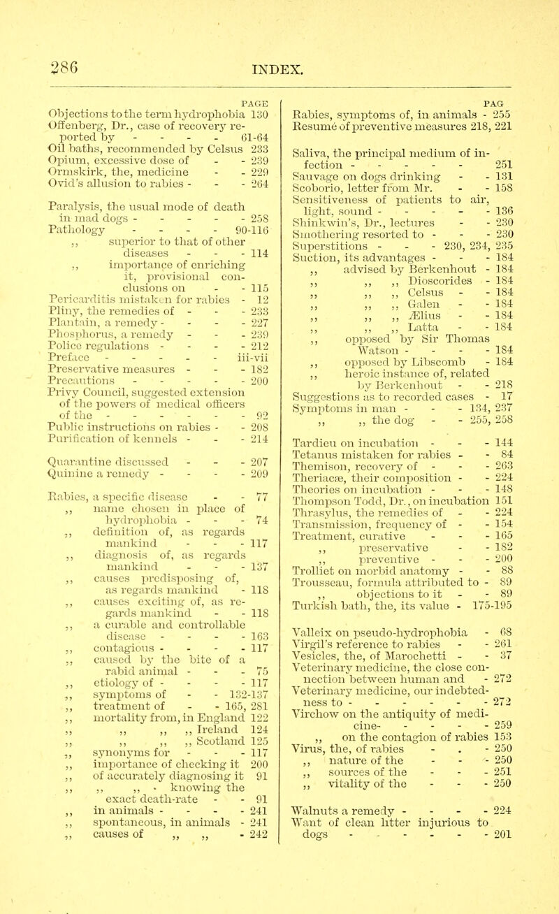 PAGE Objections to the term hydrophobia 130 Offenberg, Dr., case of recovery re- ported by - - - - 61-64 Oil baths, recommended by Celsus 233 Opium, excessive dose of - - 239 Ormskirk, the, medicine - - 229 Ovid's alkision to rabies - - - 264 Paralysis, the usual mode of death in mad dogs ----- 258 Pathology . - . . 90-116 ,, superior to that of other diseases - - - 114 ,, importance of enriching it, provisional con- clusions on - - 115 Pericarditis mistaken for rabies - 12 Pliny, the remedies of - - - 233 Plantain, a remedy - - - - 227 Phosphorus, a renicdy - - - 239 Police regulations - - - - 212 Preface - . - . - iii-vii Preservative measures - - - 182 Precautions ----- 200 Privy Council, suggested extension of the i^owers of medical officers of the ------ 92 Public instructions on rabies - - 208 Purification of kennels - - - 214 Quarantine discussed - - - 207 Quinine a remedy - - - - 209 Eabies, a specific disease - - 77 ,, name chosen in place of hy(Irophol)ia - - - 74 ,, definition of, as regards mankind - - - 117 ,, diagnosis of, as regards mankind - - - 137 ,, causes ])rrilisp()sing of, as iv-:a<ls iiiiinkuul - 118 ,, cau-f> exritiiiL;- of, as re- gards luankmd - - 118 ,, a ctu-ablc and controllable disease - - - - 163 ,, contagious - . - . 117 ,, caused liy the bite of a rabid animal - - - 75 ,, etiology of - - - - 117 ,, symptoms of - - 132-137 ,, treatment of - - 165, 281 ,, mortaUty from, in England 122 „ „ ,, ,, Ireland 124 ,, ,, Scotlaiid 125 ,, synonyms for - - - 117 ,, importance of checking it 200 ,, of accurately diagnosing it 91 ,, ,, ,, • knowing the exact death-rate - - 91 ,, in animals - - - - 241 ,, spontaneous, in animals - 241 causes of „ „ - 242 PAG Rabies, symptoms of, in animals - 255 Resumeof preventive measures 218, 221 Saliva, the principal medium of in- fection 251 Sauvage on dogs drinking - - 131 Scoborio, letter from Mr. - - 158 Sensitiveness of patients to air, light, sound - - - - - 136 Shinkwin's, Dr., lectin-es - - 230 Smothering resorted to - - - 230 Superstitions - - - 230, 234, 235 Suction, its advantages - - - 184 ,, advised by Berkenhout - 184 ,, ,, ,, Dioscorides - 184 „ ,, ,, Celsus - - 184 „ ., Galen - - 184 ,, ,, ',, iElius - - 184 ,, Latta - - 184 ,, opposed by Sir Thomas Watson - - - - 184 ,, opposed by Libscomb -184 ,, heroic instance of, related l^y Berkcnhout - - 218 Suggestions as to recorded cases - 17 Symptoms in man - - - 134, 237 „ the dog - - 255, 258 Tardieu on incubatioii - - - 144 Tetanus mistaken for rabies - - 84 Themison, recovery of - - - 263 Theriacse, their composition - - 224 Theories on incubation - - - 148 Thompson Todd, Dr., on incubation 151 Thrasylus, the remedies of - - 224 Transmission, frequency of - - 154 Treatment, curative - - - 165 ,, preservative - - 182 ,, preventive - - - 200 Trolliet on morbid anatomy - - 88 Trousseau, formula attributed to - 89 ,, objections to it - - 89 Turkish bath, the, its value - 175-195 Valleix on pseiido-hydrophobia - 68 Virgil's reference to rabies - - 261 Vesicles, the, of Marochetti - - 37 Veterinary medicine, the close con- nection betv\^een human and - 272 Veterinary medicine, our indebted- ness to 272 Virchow on the antiquity of medi- cine 259 „ on the contagion of rabies 153 Virus, the, of rabies - . - 250 ,, nature of the - - - 250 ,, sources of the - - - 251 ,, vitahty of the - - - 250 Walnuts a remedy - - - - 224 Want of clean litter injurious to dogs ------ 201