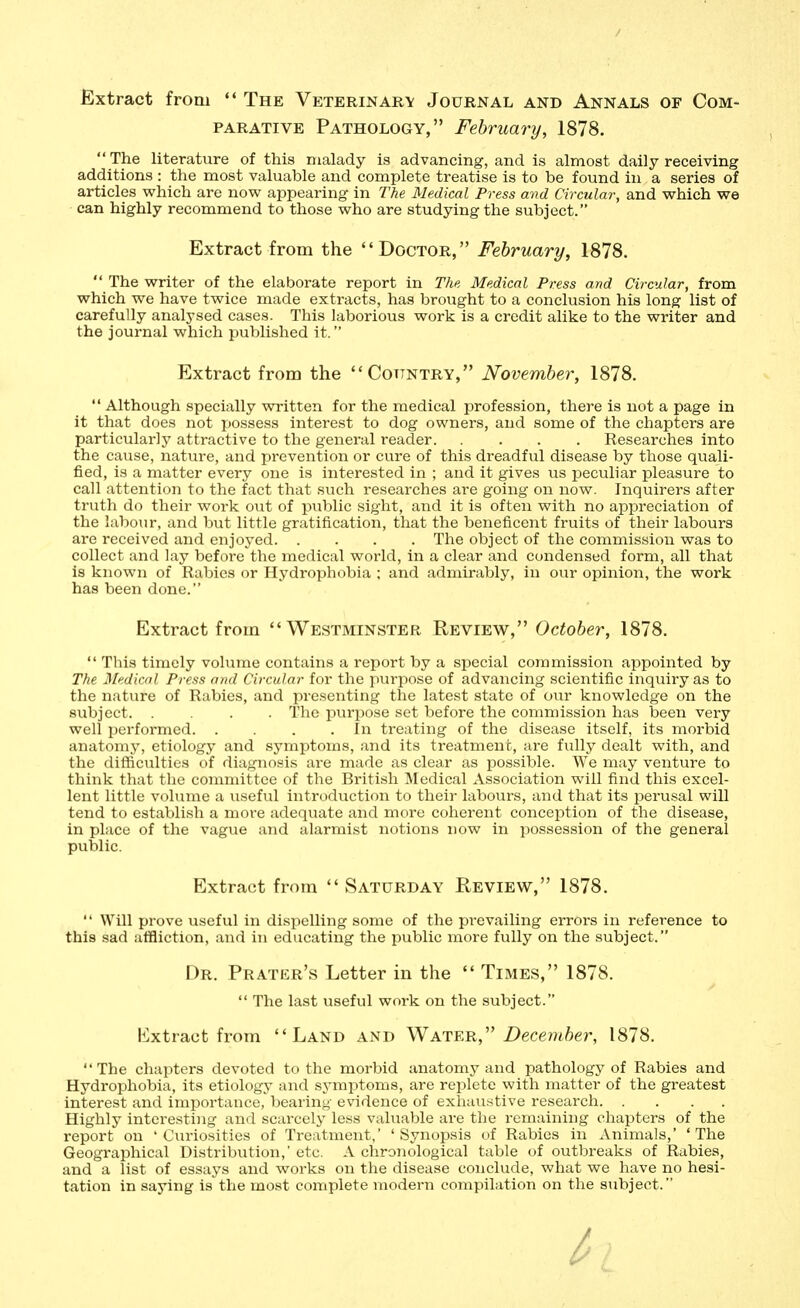 Extract from  The Veterinary Journal and Annals of Com- parative Pathology, February, 1878.  The literature of this malady is advancing, and is almost daily receiving additions : the most valuable and complete treatise is to be found in a series of articles vphich are now^ appearing in The Medical Press and Circular, and which we can highly recommend to those who are studying the subject. Extract from the Doctor, February, 1878.  The writer of the elaborate report in The Medical Press and Circular, from which we have twice made extracts, has brought to a conclusion his long list of carefully analysed cases. This laborious work is a credit alike to the writer and the journal which published it. Extract from the Country, November, 1878.  Although specially written for the medical profession, there is not a page in it that does not jjossess interest to dog owners, and some of the chapters are particularly attractive to the general reader Researches into the cause, nature, and prevention or cure of this dreadful disease by those quali- fied, is a matter every one is interested in ; and it gives us peculiar pleasure to call attention to the fact that such researches are going on now. Inquirers after truth do their work out of public sight, and it is often with no appreciation of the labour, and but little gratification, that the beneficent fruits of their labours are received and enjoyed The object of the commission was to collect and lay before the medical world, in a clear and condensed form, all that is known of Rabies or Hydrophobia ; and admirably, in our opinion, the work has been done. Extract from Westminster Review, October, 1878.  This timely volume contains a report by a special commission appointed by The Medical Press and Circular for the purpose of advancing scientific inquiry as to the nature of Rabies, and presenting the latest state of our knowledge on the subject The purpose set before the commission has been very well ijerformed In treating of the disease itself, its morbid anatomy, etiology and symptoms, and its treatment, are fully dealt with, and the difficulties of diagnosis are made as clear as possible. We may venture to think that the committee of the British Medical Association will find this excel- leiat little volume a useful introduction to their labours, and that its perusal will tend to establish a more adequate and more coherent conception of the disease, in pl;ice of the vague and alarmist notions now in possession of the general public. Extract from  Saturday Review, 1878.  Will prove useful in dispelling some of the prevailing errors in reference to this sad affliction, and in educating the public more fully on the subject. Dr. Prater's Letter in the  Times, 1878.  The last useful work on the subject. lixtract from Land and Water, December, 1878. The chapters devoted to the morbid anatomy and pathology of Rabies and Hydrophobia, its etiology and symptoms, are replete with matter of the greatest interest and importance, bearing evidence of exhau.stive research Highly interesting and scarcely less vahiable are the remaining chapters of the report on 'Curiosities of Treatment,' 'Synopsis of Rabies in Animals,' 'The Geographical Distribution,' etc. A chronological table of outbreaks of Rabies, and a list of essays and works on the disease conclude, what we have no hesi- tation in saying is the most complete modern compilation on the subject.