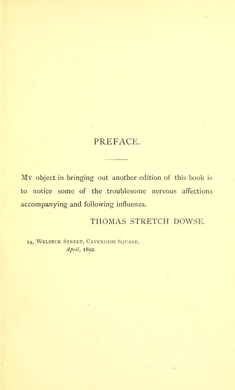 PREFACE. My object in bringing out another edition of this book is to notice some of the troublesome nervous affections accompanying and following influenza. THOMAS STRETCH DOWSE. 14, Welbeck Street, Cavendish S(juake. April, 1892.
