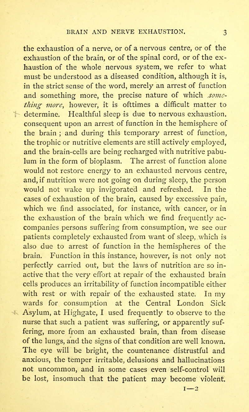 the exhaustion of a nerve, or of a nervous centre, or of the exhaustion of the brain, or of the spinal cord, or of the ex- haustion of the whole nervous system, we refer to what must be understood as a diseased condition, although it is, in the strict sense of the word, merely an arrest of function and something more, the precise nature of which .some- thing more, however, it is ofttimes a difficult matter to determine. Healthful sleep is due to nervous exhaustion, consequent upon an arrest of function in the hemisphere of the brain ; and during this temporary arrest of function, the trophic or nutritive elements are still actively employed, and the brain-cells are being recharged with nutritive pabu- lum in the form of bioplasm. The arrest of function alone would not restore energy to an exhausted nervous centre, and, if nutrition were not going on during sleep, the person would not wake up invigorated and refreshed. In the cases of exhaustion of the brain, caused by excessive pain, which we find associated, for instance, with cancer, or in the exhaustion of the brain which we find frequently ac- companies persons suffering from consumption, we see our patients completely exhausted from want of sleep, which is also due to arrest of function in the hemispheres of the brain. Function in this instance, however, is not only not perfectly carried out, but the laws of nutrition are so in- active that the very effort at repair of the exhausted brain cells produces an irritability of function incompatible either with rest or with repair of the exhausted state. In my wards for consumption at the Central London Sick Asylum, at Highgate, I used frequently to observe to the nurse that such a patient was suffering, or apparently suf- fering, more from an exhausted brain, than from disease of the lungs, and the signs of that condition are well known. The eye will be bright, the countenance distrustful and anxious, the temper irritable, delusions and hallucinations not uncommon, and in some cases even self-control will be lost, insomuch that the patient may become violent.