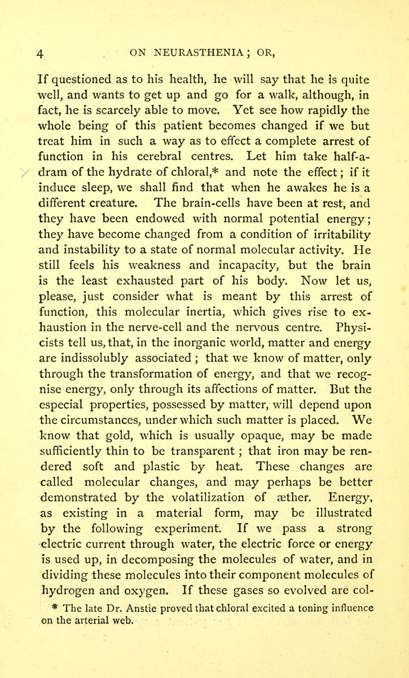 If questioned as to his health, he will say that he is quite well, and wants to get up and go for a walk, although, in fact, he is scarcely able to move. Yet see how rapidly the whole being of this patient becomes changed if we but treat him in such a way as to effect a complete arrest of function in his cerebral centres. Let him take half-a- dram of the hydrate of chloral,* and note the effect; if it induce sleep, we shall find that when he awakes he is a different creature. The brain-cells have been at rest, and they have been endowed with normal potential energy; they have become changed from a condition of irritability and instability to a state of normal molecular activity. He still feels his weakness and incapacity, but the brain is the least exhausted part of his body. Now let us, please, just consider what is meant by this arrest of function, this molecular inertia, which gives rise to ex- haustion in the nerve-cell and the nervous centre. Physi- cists tell us, that, in the inorganic world, matter and energy are indissolubly associated ; that we know of matter, only through the transformation of energy, and that we recog- nise energy, only through its affections of matter. But the especial properties, possessed by matter, will depend upon the circumstances, under which such matter is placed. We know that gold, which is usually opaque, may be made sufficiently thin to be transparent; that iron may be ren- dered soft and plastic by heat. These changes are called molecular changes, and may perhaps be better demonstrated by the volatilization of sether. Energy, as existing in a material form, may be illustrated by the following experiment. If we pass a strong electric current through water, the electric force or energy is used up, in decomposing the molecules of water, and in dividing these molecules into their component molecules of hydrogen and oxygen. If these gases so evolved are col- * The late Dr. Anstie proved that chloral excited a toning influence on the arterial web.