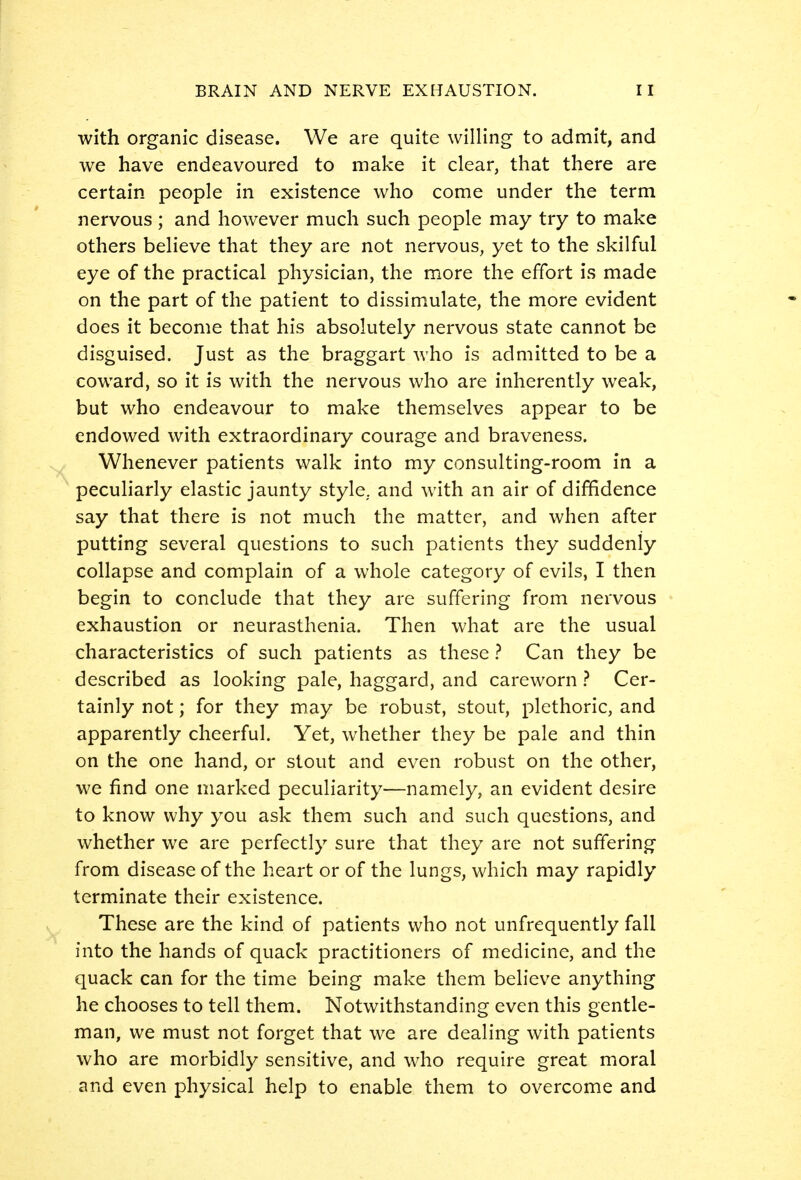 with organic disease. We are quite willing to admit, and we have endeavoured to make it clear, that there are certain people in existence who come under the term nervous ; and however much such people may try to make others believe that they are not nervous, yet to the skilful eye of the practical physician, the more the effort is made on the part of the patient to dissimulate, the more evident does it become that his absolutely nervous state cannot be disguised. Just as the braggart who is admitted to be a coward, so it is with the nervous who are inherently weak, but who endeavour to make themselves appear to be endowed with extraordinary courage and braveness. Whenever patients walk into my consulting-room in a peculiarly elastic jaunty style, and with an air of diffidence say that there is not much the matter, and when after putting several questions to such patients they suddenly collapse and complain of a whole category of evils, I then begin to conclude that they are suffering from nervous exhaustion or neurasthenia. Then what are the usual characteristics of such patients as these ? Can they be described as looking pale, haggard, and careworn ? Cer- tainly not; for they may be robust, stout, plethoric, and apparently cheerful. Yet, whether they be pale and thin on the one hand, or stout and even robust on the other, we find one marked peculiarity—namely, an evident desire to know why you ask them such and such questions, and whether we are perfectly sure that they are not suffering from disease of the heart or of the lungs, which may rapidly terminate their existence. These are the kind of patients who not unfrequently fall into the hands of quack practitioners of medicine, and the quack can for the time being make them believe anything he chooses to tell them. Notwithstanding even this gentle- man, we must not forget that we are dealing with patients who are morbidly sensitive, and who require great moral and even physical help to enable them to overcome and