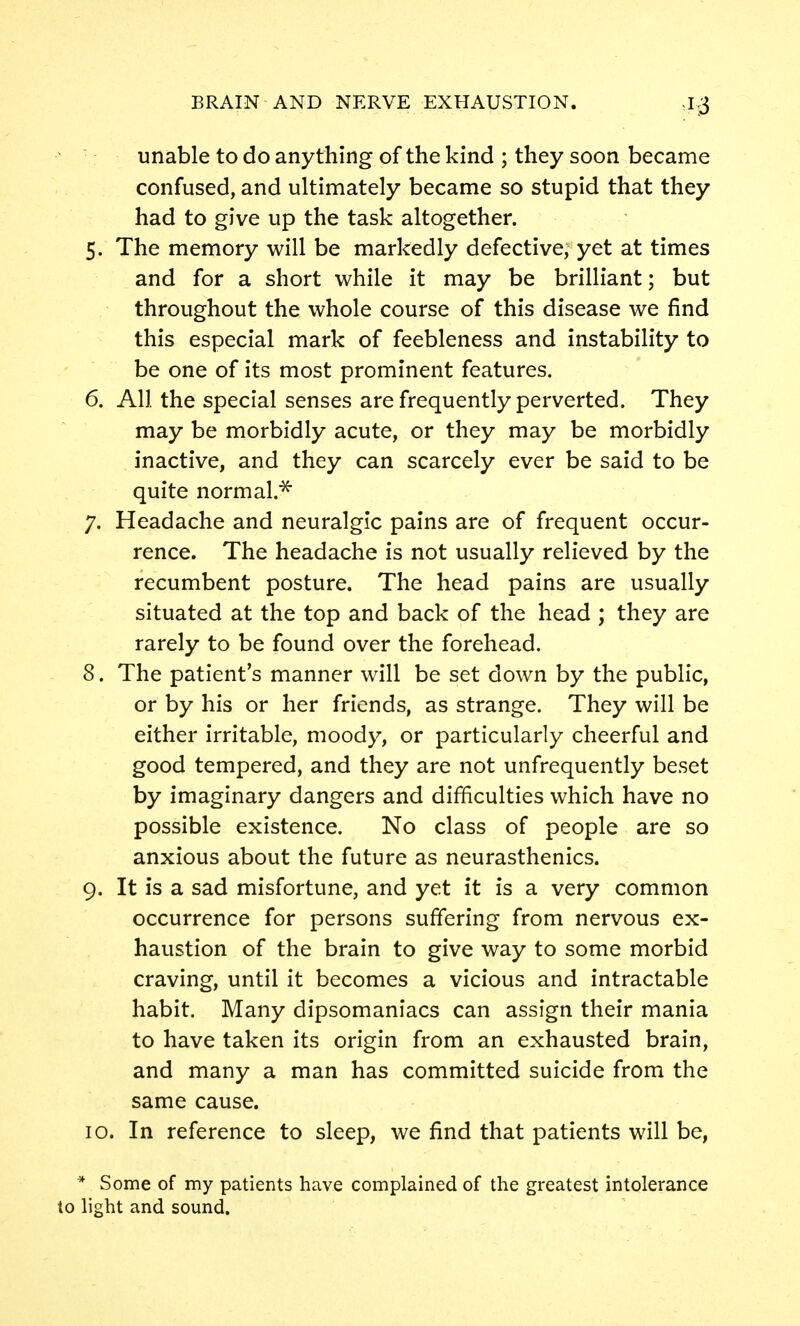 unable to do anything of the kind ; they soon became confused, and ultimately became so stupid that they had to give up the task altogether. 5. The memory will be markedly defective, yet at times and for a short while it may be brilliant; but throughout the whole course of this disease we find this especial mark of feebleness and instability to be one of its most prominent features. 6. All the special senses are frequently perverted. They may be morbidly acute, or they may be morbidly inactive, and they can scarcely ever be said to be quite normal.^ 7. Headache and neuralgic pains are of frequent occur- rence. The headache is not usually relieved by the recumbent posture. The head pains are usually situated at the top and back of the head ; they are rarely to be found over the forehead. 8. The patient's manner will be set down by the public, or by his or her friends, as strange. They will be either irritable, moody, or particularly cheerful and good tempered, and they are not unfrequently beset by imaginary dangers and difficulties which have no possible existence. No class of people are so anxious about the future as neurasthenics. 9. It is a sad misfortune, and yet it is a very common occurrence for persons suffering from nervous ex- haustion of the brain to give way to some morbid craving, until it becomes a vicious and intractable habit. Many dipsomaniacs can assign their mania to have taken its origin from an exhausted brain, and many a man has committed suicide from the same cause. 10. In reference to sleep, we find that patients will be, * Some of my patients have complained of the greatest intolerance to light and sound.