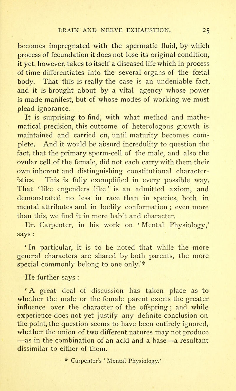 becomes impregnated with the spermatic fluid, by which process of fecundation it does not lose its original condition, it yet, however, takes to itself a diseased life which in process of time differentiates into the several organs of the foetal body. That this is really the case is an undeniable fact, and it is brought about by a vital agency whose power is made manifest, but of whose modes of working we must plead ignorance. It is surprising to find, with what method and mathe- matical precision, this outcome of heterologous growth is maintained and carried on, until maturity becomes com- plete. And it would be absurd incredulity to question the fact, that the primary sperm-cell of the male, and also the ovular cell of the female, did not each carry with them their own inherent and distinguishing constitutional character- istics. This is fully exemplified in every possible way. That 'like engenders like' is an admitted axiom, and demonstrated no less in race than in species, both in mental attributes and in bodily conformation ; even more than this, we find it in mere habit and character. Dr. Carpenter, in his work on * Mental Physiology,' says : * In particular, it is to be noted that while the more general characters are shared by both parents, the more special commonly belong to one only.'^ He further says : ' A great deal of discussion has taken place as to whether the male or the female parent exerts the greater influence over the character of the offspring ; and while experience does not yet justify any definite conclusion on the point, the question seems to have been entirely ignored, whether the union of two different natures may not produce —as in the combination of an acid and a base—a resultant dissimilar to either of them. * Carpenters * Mental Physiology.'