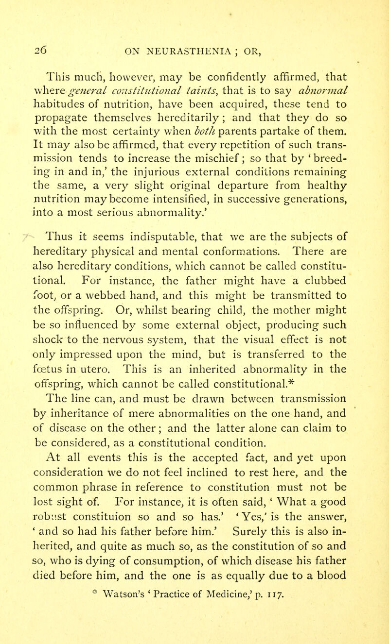 This much, however, may be confidently affirmed, that where general constitutional taints, that is to say abnormal habitudes of nutrition, have been acquired, these tend to propagate themselves hereditarily ; and that they do so with the most certainty when botJi parents partake of them. It may also be affirmed, that every repetition of such trans- mission tends to increase the mischief; so that by * breed- ing in and in/ the injurious external conditions remaining the same, a very slight original departure from healthy nutrition may become intensified, in successive generations, into a most serious abnormality.' Thus it seems indisputable, that we are the subjects of hereditary physical and mental conform.ations. There are also hereditary conditions, which cannot be called constitu- tional. For instance, the father might have a clubbed foot^ or a webbed hand, and this might be transmitted to the offspring. Or, whilst bearing child, the mother might be so influenced by some external object, producing such shock to the nervous system, that the visual effect is not only impressed upon the mind, but is transferred to the fcetus in utero. This is an inherited abnormality in the offspring, which cannot be called constitutional.^ The line can, and must be drawn between transmission by inheritance of mere abnormalities on the one hand, and of disease on the other; and the latter alone can claim to be considered, as a constitutional condition. At all events tJiis is the accepted fact, and yet upon consideration we do not feel inclined to rest here, and the common phrase in reference to constitution must not be lost sight of. For instance, it is often said, ' What a good robust constituion so and so has.' * Yes,' is the answer, * and so had his father before him.' Surely this is also in- herited, and quite as much so, as the constitution of so and so, who is dying of consumption, of which disease his father died before him, and the one is as equally due to a blood * Watson's ' Practice of Medicine,' p. 117.