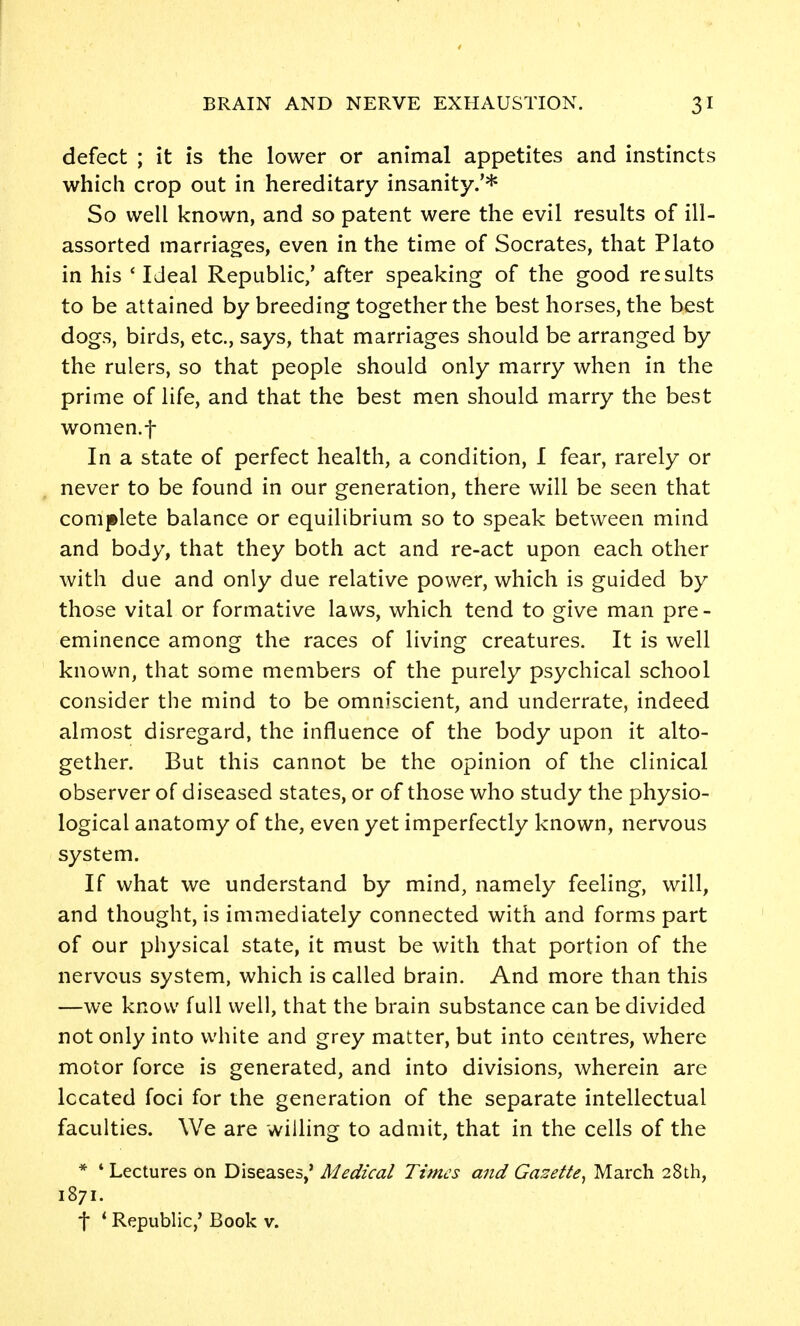 defect ; it is the lower or animal appetites and instincts which crop out in hereditary insanity.'* So well known, and so patent were the evil results of ill- assorted marriages, even in the time of Socrates, that Plato in his ' Ideal Republic/ after speaking of the good results to be attained by breeding together the best horses, the best dogs, birds, etc., says, that marriages should be arranged by the rulers, so that people should only marry when in the prime of life, and that the best men should marry the best women.t In a state of perfect health, a condition, I fear, rarely or never to be found in our generation, there will be seen that complete balance or equilibrium so to speak between mind and body, that they both act and re-act upon each other with due and only due relative power, which is guided by those vital or formative laws, which tend to give man pre- eminence among the races of living creatures. It is well known, that some members of the purely psychical school consider the mind to be omniscient, and underrate, indeed almost disregard, the influence of the body upon it alto- gether. But this cannot be the opinion of the clinical observer of diseased states, or of those who study the physio- logical anatomy of the, even yet imperfectly known, nervous system. If what we understand by mind, namely feeling, will, and thought, is immediately connected with and forms part of our physical state, it must be with that portion of the nervous system, which is called brain. And more than this —we know full well, that the brain substance can be divided not only into white and grey matter, but into centres, where motor force is generated, and into divisions, wherein are Iccated foci for the generation of the separate intellectual faculties. We are willing to admit, that in the cells of the * ' Lectures on Diseases,' Medical Times and Gazette^ March 28th, 1871. t * Republic,' Book v.