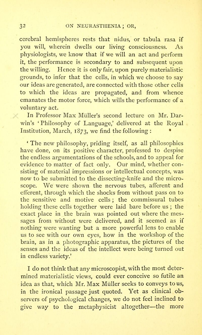 cerebral hemispheres rests that nidus, or tabula rasa if you will, wherein dwells our living consciousness. As physiologists, we know that if we will an act and perform it, the performance is secondary to and subsequent upon the willing. Hence it is only fair, upon purely materialistic grounds, to infer that the cells, in which we choose to say our ideas are generated, are connected with those other cells to which the ideas are propagated, and from whence emanates the motor force, which wills the performance of a voluntary act. In Professor Max Miiller's second lecture on Mr. Dar- win's ' Philosophy of Language,' delivered at the Royal Institution, March, 1873, we find the following : • * The new philosophy, priding itself, as all philosophies have done, on its positive character, professed to despise the endless argumentations of the schools, and to appeal for evidence to matter of fact only. Our mind, whether con- sisting of material impressions or intellectual concepts, was now to be submitted to the dissecting-knife and the micro- scope. We were shown the nervous tubes, afferent and efferent, through which the shocks from without pass on to the sensitive and motive cells; the commissural tubes holding these cells together were laid bare before us ; the exact place in the brain was pointed out where the mes- sages from without were delivered, and it seemed as if nothing v/ere wanting but a more powerful lens to enable us to see with our own eyes, how in the workshop of the brain, as in a photographic apparatus, the pictures of the senses and the ideas of the intellect were being turned out in endless variety.' I do not think that any microscopist, with the most deter- mined materialistic views, could ever conceive so futile an idea as that, which Mr. Max Miiller seeks to conveys to us, in the ironical passage just quoted. Yet as clinical ob- servers of psychological changes, we do not feel inclined to give way to the metaphysicist altogether—the more